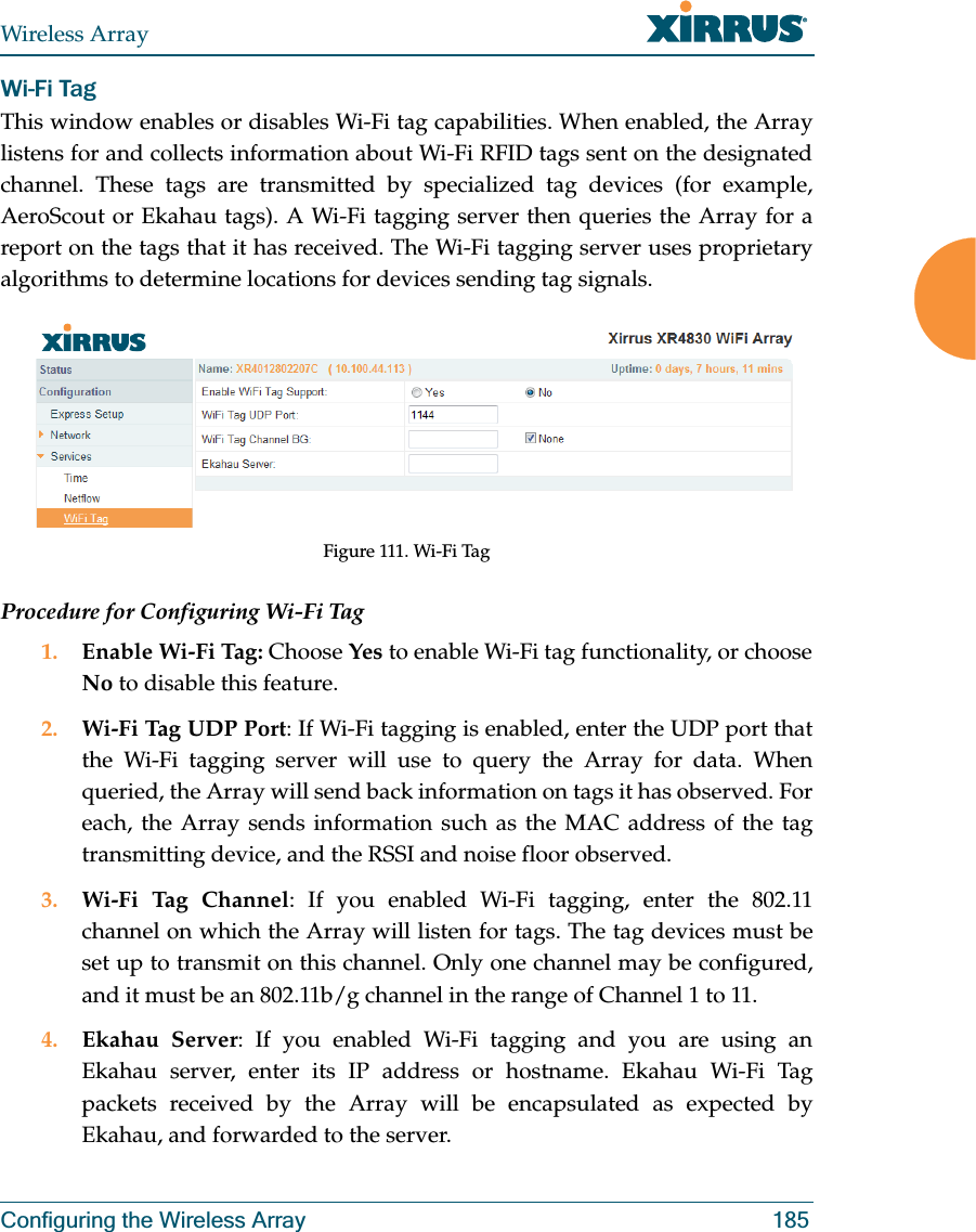 Wireless ArrayConfiguring the Wireless Array 185Wi-Fi Tag This window enables or disables Wi-Fi tag capabilities. When enabled, the Array listens for and collects information about Wi-Fi RFID tags sent on the designated channel. These tags are transmitted by specialized tag devices (for example, AeroScout or Ekahau tags). A Wi-Fi tagging server then queries the Array for a report on the tags that it has received. The Wi-Fi tagging server uses proprietary algorithms to determine locations for devices sending tag signals.Figure 111. Wi-Fi TagProcedure for Configuring Wi-Fi Tag1. Enable Wi-Fi Tag: Choose Yes to enable Wi-Fi tag functionality, or choose No to disable this feature.2. Wi-Fi Tag UDP Port: If Wi-Fi tagging is enabled, enter the UDP port that the Wi-Fi tagging server will use to query the Array for data. When queried, the Array will send back information on tags it has observed. For each, the Array sends information such as the MAC address of the tag transmitting device, and the RSSI and noise floor observed.3. Wi-Fi Tag Channel: If you enabled Wi-Fi tagging, enter the 802.11 channel on which the Array will listen for tags. The tag devices must be set up to transmit on this channel. Only one channel may be configured, and it must be an 802.11b/g channel in the range of Channel 1 to 11.4. Ekahau Server: If you enabled Wi-Fi tagging and you are using an Ekahau server, enter its IP address or hostname. Ekahau Wi-Fi Tag packets received by the Array will be encapsulated as expected by Ekahau, and forwarded to the server. 