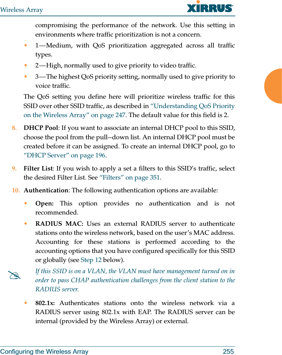 Wireless ArrayConfiguring the Wireless Array 255compromising the performance of the network. Use this setting in environments where traffic prioritization is not a concern.•1 — Medium, with QoS prioritization aggregated across all traffic types.•2 — High, normally used to give priority to video traffic.•3 — The highest QoS priority setting, normally used to give priority to voice traffic.The QoS setting you define here will prioritize wireless traffic for this SSID over other SSID traffic, as described in “Understanding QoS Priority on the Wireless Array” on page 247. The default value for this field is 2. 8. DHCP Pool: If you want to associate an internal DHCP pool to this SSID, choose the pool from the pull--down list. An internal DHCP pool must be created before it can be assigned. To create an internal DHCP pool, go to “DHCP Server” on page 196.9. Filter List: If you wish to apply a set a filters to this SSID’s traffic, select the desired Filter List. See “Filters” on page 351. 10. Authentication: The following authentication options are available: •Open: This option provides no authentication and is not recommended. •RADIUS MAC: Uses an external RADIUS server to authenticate stations onto the wireless network, based on the user’s MAC address. Accounting for these stations is performed according to the accounting options that you have configured specifically for this SSID or globally (see Step 12 below). •802.1x: Authenticates stations onto the wireless network via a RADIUS server using 802.1x with EAP. The RADIUS server can be internal (provided by the Wireless Array) or external. #If this SSID is on a VLAN, the VLAN must have management turned on in order to pass CHAP authentication challenges from the client station to the RADIUS server.