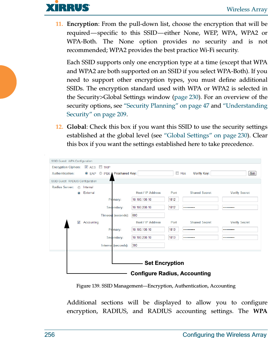 Wireless Array256 Configuring the Wireless Array11. Encryption: From the pull-down list, choose the encryption that will be required — specific to this SSID — either None, WEP, WPA, WPA2 or WPA-Both. The None option provides no security and is not recommended; WPA2 provides the best practice Wi-Fi security. Each SSID supports only one encryption type at a time (except that WPA and WPA2 are both supported on an SSID if you select WPA-Both). If you need to support other encryption types, you must define additional SSIDs. The encryption standard used with WPA or WPA2 is selected in the Security&gt;Global Settings window (page 230). For an overview of the security options, see “Security Planning” on page 47 and “Understanding Security” on page 209. 12. Global: Check this box if you want this SSID to use the security settings established at the global level (see “Global Settings” on page 230). Clear this box if you want the settings established here to take precedence. .Figure 139. SSID Management—Encryption, Authentication, AccountingAdditional sections will be displayed to allow you to configure encryption, RADIUS, and RADIUS accounting settings. The WPA          Set EncryptionConfigure Radius, Accounting