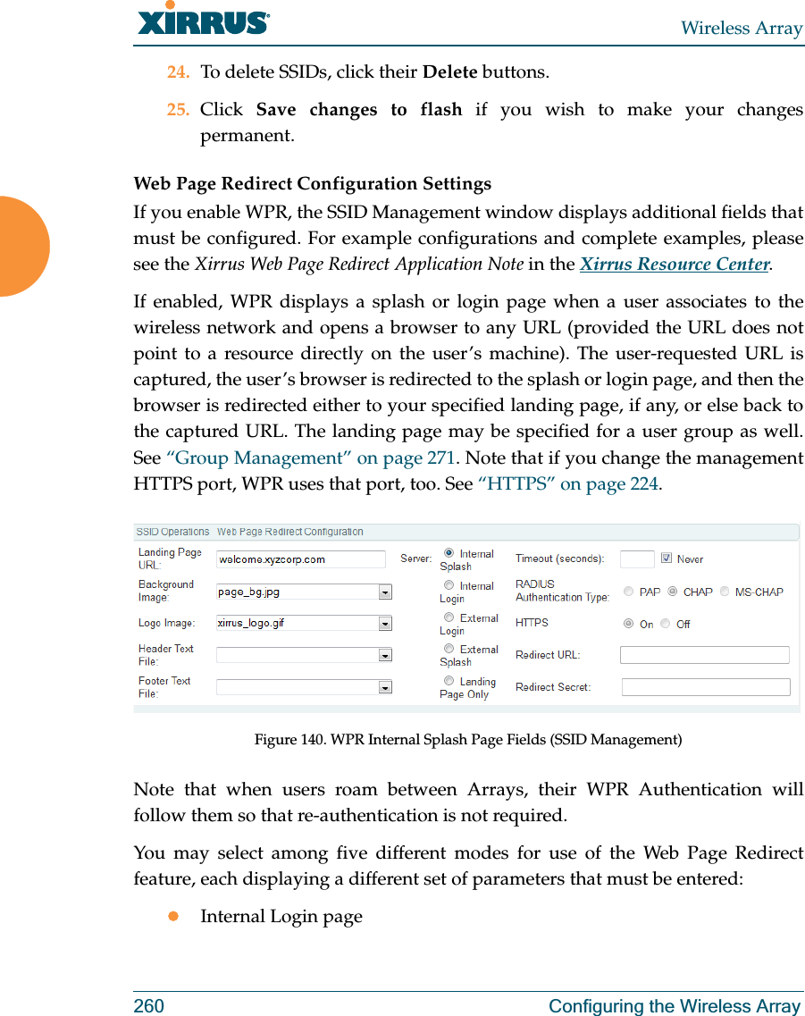 Wireless Array260 Configuring the Wireless Array24. To delete SSIDs, click their Delete buttons.25. Click  Save changes to flash if you wish to make your changes permanent. Web Page Redirect Configuration Settings If you enable WPR, the SSID Management window displays additional fields that must be configured. For example configurations and complete examples, please see the Xirrus Web Page Redirect Application Note in the Xirrus Resource Center. If enabled, WPR displays a splash or login page when a user associates to the wireless network and opens a browser to any URL (provided the URL does not point to a resource directly on the user’s machine). The user-requested URL is captured, the user’s browser is redirected to the splash or login page, and then the browser is redirected either to your specified landing page, if any, or else back to the captured URL. The landing page may be specified for a user group as well. See “Group Management” on page 271. Note that if you change the management HTTPS port, WPR uses that port, too. See “HTTPS” on page 224. Figure 140. WPR Internal Splash Page Fields (SSID Management) Note that when users roam between Arrays, their WPR Authentication will follow them so that re-authentication is not required. You may select among five different modes for use of the Web Page Redirect feature, each displaying a different set of parameters that must be entered:zInternal Login page