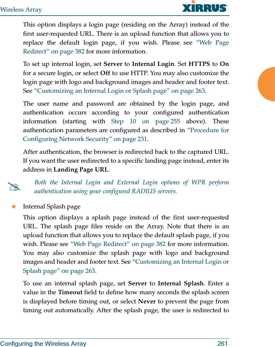 Wireless ArrayConfiguring the Wireless Array 261This option displays a login page (residing on the Array) instead of the first user-requested URL. There is an upload function that allows you to replace the default login page, if you wish. Please see “Web Page Redirect” on page 382 for more information. To set up internal login, set Server to Internal Login. Set HTTPS to Onfor a secure login, or select Off to use HTTP. You may also customize the login page with logo and background images and header and footer text. See “Customizing an Internal Login or Splash page” on page 263.The user name and password are obtained by the login page, and authentication occurs according to your configured authentication information (starting with Step 10 on page 255 above). These authentication parameters are configured as described in “Procedure for Configuring Network Security” on page 231. After authentication, the browser is redirected back to the captured URL. If you want the user redirected to a specific landing page instead, enter its address in Landing Page URL. zInternal Splash pageThis option displays a splash page instead of the first user-requested URL. The splash page files reside on the Array. Note that there is an upload function that allows you to replace the default splash page, if you wish. Please see “Web Page Redirect” on page 382 for more information. You may also customize the splash page with logo and background images and header and footer text. See “Customizing an Internal Login or Splash page” on page 263.To use an internal splash page, set Server to Internal Splash. Enter a value in the Timeout field to define how many seconds the splash screen is displayed before timing out, or select Never to prevent the page from timing out automatically. After the splash page, the user is redirected to #Both the Internal Login and External Login options of WPR perform authentication using your configured RADIUS servers. 
