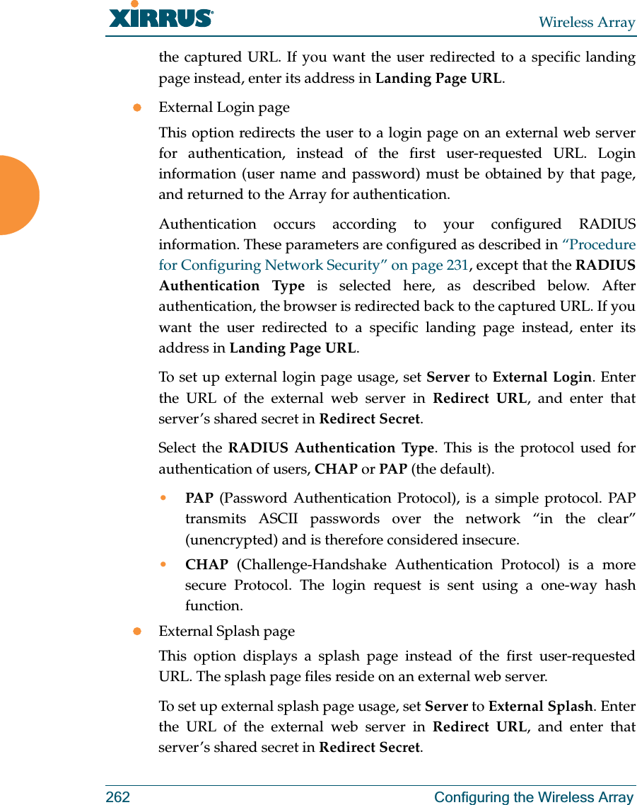 Wireless Array262 Configuring the Wireless Arraythe captured URL. If you want the user redirected to a specific landing page instead, enter its address in Landing Page URL. zExternal Login pageThis option redirects the user to a login page on an external web server for authentication, instead of the first user-requested URL. Login information (user name and password) must be obtained by that page, and returned to the Array for authentication. Authentication occurs according to your configured RADIUS information. These parameters are configured as described in “Procedure for Configuring Network Security” on page 231, except that the RADIUS Authentication Type is selected here, as described below. After authentication, the browser is redirected back to the captured URL. If you want the user redirected to a specific landing page instead, enter its address in Landing Page URL. To set up external login page usage, set Server to External Login. Enter the URL of the external web server in Redirect URL, and enter that server’s shared secret in Redirect Secret. Select the RADIUS Authentication Type. This is the protocol used for authentication of users, CHAP or PAP (the default). •PAP (Password Authentication Protocol), is a simple protocol. PAP transmits ASCII passwords over the network “in the clear” (unencrypted) and is therefore considered insecure. •CHAP (Challenge-Handshake Authentication Protocol) is a more secure Protocol. The login request is sent using a one-way hash function.zExternal Splash pageThis option displays a splash page instead of the first user-requested URL. The splash page files reside on an external web server. To set up external splash page usage, set Server to External Splash. Enter the URL of the external web server in Redirect URL, and enter that server’s shared secret in Redirect Secret. 