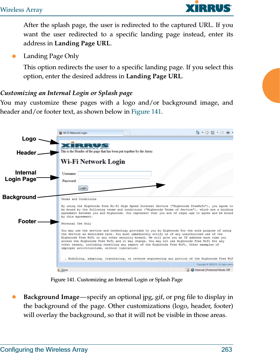 Wireless ArrayConfiguring the Wireless Array 263After the splash page, the user is redirected to the captured URL. If you want the user redirected to a specific landing page instead, enter its address in Landing Page URL. zLanding Page OnlyThis option redirects the user to a specific landing page. If you select this option, enter the desired address in Landing Page URL. Customizing an Internal Login or Splash pageYou may customize these pages with a logo and/or background image, and header and/or footer text, as shown below in Figure 141.  Figure 141. Customizing an Internal Login or Splash PagezBackground Image — specify an optional jpg, gif, or png file to display in the background of the page. Other customizations (logo, header, footer) will overlay the background, so that it will not be visible in those areas.LogoInternal Login PageBackgroundFooterHeader