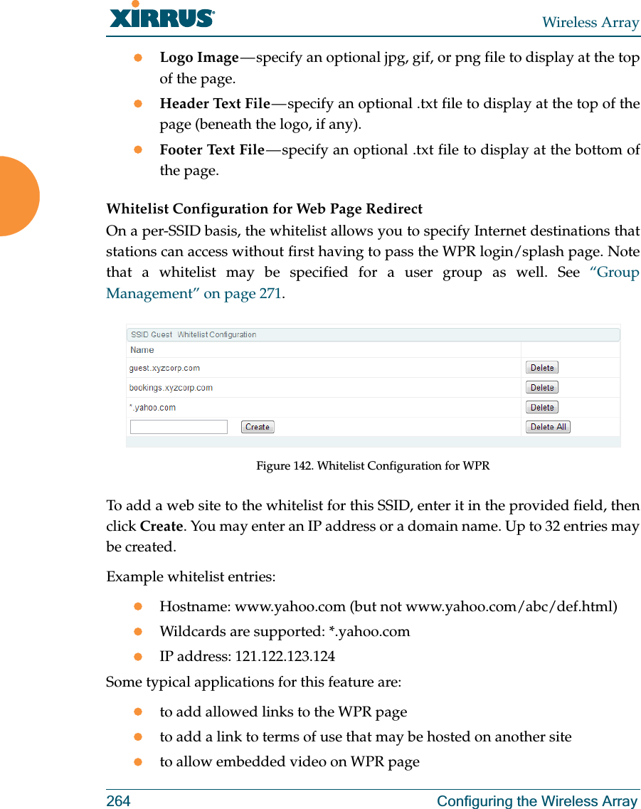 Wireless Array264 Configuring the Wireless ArrayzLogo Image — specify an optional jpg, gif, or png file to display at the top of the page. zHeader Text File — specify an optional .txt file to display at the top of the page (beneath the logo, if any). zFooter Text File — specify an optional .txt file to display at the bottom of the page. Whitelist Configuration for Web Page Redirect On a per-SSID basis, the whitelist allows you to specify Internet destinations that stations can access without first having to pass the WPR login/splash page. Note that a whitelist may be specified for a user group as well. See “Group Management” on page 271. Figure 142. Whitelist Configuration for WPRTo add a web site to the whitelist for this SSID, enter it in the provided field, then click Create. You may enter an IP address or a domain name. Up to 32 entries may be created. Example whitelist entries:zHostname: www.yahoo.com (but not www.yahoo.com/abc/def.html)zWildcards are supported: *.yahoo.comzIP address: 121.122.123.124Some typical applications for this feature are:zto add allowed links to the WPR pagezto add a link to terms of use that may be hosted on another sitezto allow embedded video on WPR page