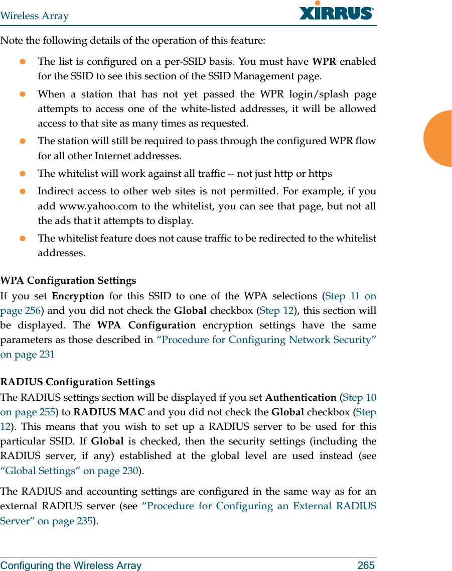Wireless ArrayConfiguring the Wireless Array 265Note the following details of the operation of this feature:zThe list is configured on a per-SSID basis. You must have WPR enabled for the SSID to see this section of the SSID Management page.zWhen a station that has not yet passed the WPR login/splash page attempts to access one of the white-listed addresses, it will be allowed access to that site as many times as requested. zThe station will still be required to pass through the configured WPR flow for all other Internet addresses. zThe whitelist will work against all traffic -- not just http or httpszIndirect access to other web sites is not permitted. For example, if you add www.yahoo.com to the whitelist, you can see that page, but not all the ads that it attempts to display. zThe whitelist feature does not cause traffic to be redirected to the whitelist addresses.WPA Configuration Settings If you set Encryption for this SSID to one of the WPA selections (Step 11 on page 256) and you did not check the Global checkbox (Step 12), this section will be displayed. The WPA Configuration encryption settings have the same parameters as those described in “Procedure for Configuring Network Security” on page 231RADIUS Configuration Settings The RADIUS settings section will be displayed if you set Authentication (Step 10 on page 255) to RADIUS MAC and you did not check the Global checkbox (Step 12). This means that you wish to set up a RADIUS server to be used for this particular SSID. If Global is checked, then the security settings (including the RADIUS server, if any) established at the global level are used instead (see “Global Settings” on page 230). The RADIUS and accounting settings are configured in the same way as for an external RADIUS server (see “Procedure for Configuring an External RADIUS Server” on page 235).