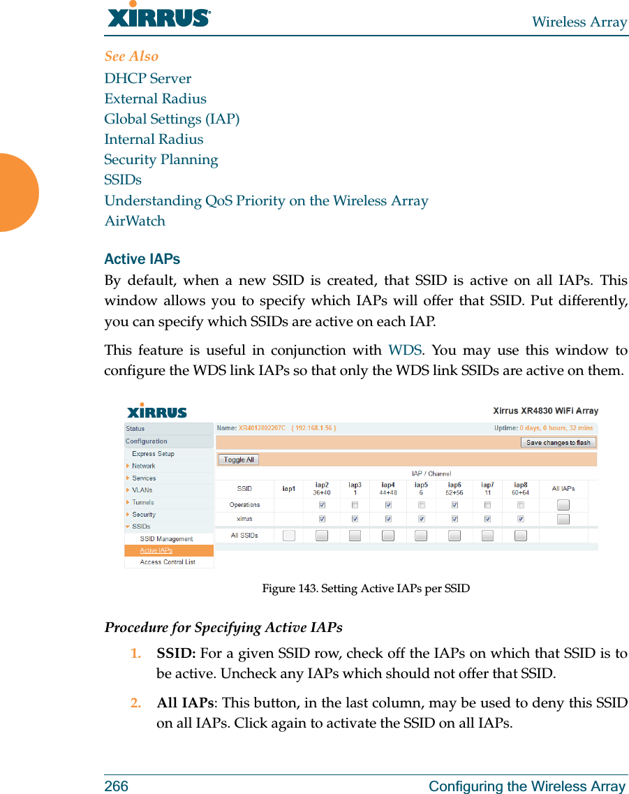 Wireless Array266 Configuring the Wireless ArraySee AlsoDHCP ServerExternal RadiusGlobal Settings (IAP)Internal RadiusSecurity PlanningSSIDsUnderstanding QoS Priority on the Wireless ArrayAirWatchActive IAPsBy default, when a new SSID is created, that SSID is active on all IAPs. This window allows you to specify which IAPs will offer that SSID. Put differently, you can specify which SSIDs are active on each IAP.This feature is useful in conjunction with WDS. You may use this window to configure the WDS link IAPs so that only the WDS link SSIDs are active on them. Figure 143. Setting Active IAPs per SSIDProcedure for Specifying Active IAPs1. SSID: For a given SSID row, check off the IAPs on which that SSID is to be active. Uncheck any IAPs which should not offer that SSID. 2. All IAPs: This button, in the last column, may be used to deny this SSID on all IAPs. Click again to activate the SSID on all IAPs.