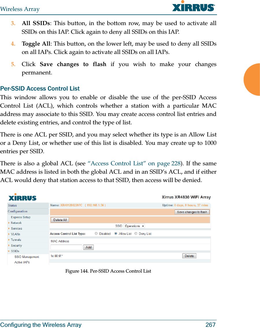 Wireless ArrayConfiguring the Wireless Array 2673. All SSIDs: This button, in the bottom row, may be used to activate all SSIDs on this IAP. Click again to deny all SSIDs on this IAP.4. Toggle All: This button, on the lower left, may be used to deny all SSIDs on all IAPs. Click again to activate all SSIDs on all IAPs.5. Click  Save changes to flash if you wish to make your changes permanent. Per-SSID Access Control ListThis window allows you to enable or disable the use of the per-SSID Access Control List (ACL), which controls whether a station with a particular MAC address may associate to this SSID. You may create access control list entries and delete existing entries, and control the type of list. There is one ACL per SSID, and you may select whether its type is an Allow List or a Deny List, or whether use of this list is disabled. You may create up to 1000 entries per SSID.There is also a global ACL (see “Access Control List” on page 228). If the same MAC address is listed in both the global ACL and in an SSID’s ACL, and if either ACL would deny that station access to that SSID, then access will be denied.Figure 144. Per-SSID Access Control List