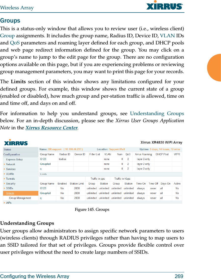 Wireless ArrayConfiguring the Wireless Array 269GroupsThis is a status-only window that allows you to review user (i.e., wireless client) Group assignments. It includes the group name, Radius ID, Device ID, VLAN IDs and QoS parameters and roaming layer defined for each group, and DHCP pools and web page redirect information defined for the group. You may click on a group’s name to jump to the edit page for the group. There are no configuration options available on this page, but if you are experiencing problems or reviewing group management parameters, you may want to print this page for your records.The  Limits section of this window shows any limitations configured for your defined groups. For example, this window shows the current state of a group (enabled or disabled), how much group and per-station traffic is allowed, time on and time off, and days on and off.For information to help you understand groups, see Understanding Groupsbelow. For an in-depth discussion, please see the Xirrus User Groups Application Note in the Xirrus Resource Center. Figure 145. GroupsUnderstanding GroupsUser groups allow administrators to assign specific network parameters to users (wireless clients) through RADIUS privileges rather than having to map users to an SSID tailored for that set of privileges. Groups provide flexible control over user privileges without the need to create large numbers of SSIDs.