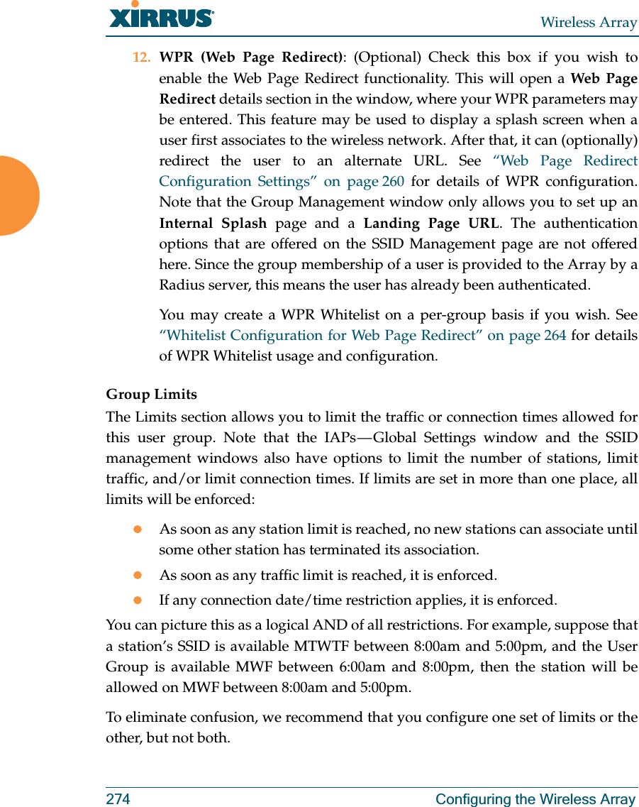 Wireless Array274 Configuring the Wireless Array12. WPR (Web Page Redirect): (Optional) Check this box if you wish to enable the Web Page Redirect functionality. This will open a Web Page Redirect details section in the window, where your WPR parameters may be entered. This feature may be used to display a splash screen when a user first associates to the wireless network. After that, it can (optionally) redirect the user to an alternate URL. See “Web Page Redirect Configuration Settings” on page 260 for details of WPR configuration. Note that the Group Management window only allows you to set up an Internal Splash page and a Landing Page URL. The authentication options that are offered on the SSID Management page are not offered here. Since the group membership of a user is provided to the Array by a Radius server, this means the user has already been authenticated. You may create a WPR Whitelist on a per-group basis if you wish. See “Whitelist Configuration for Web Page Redirect” on page 264 for details of WPR Whitelist usage and configuration. Group LimitsThe Limits section allows you to limit the traffic or connection times allowed for this user group. Note that the IAPs — Global Settings window and the SSID management windows also have options to limit the number of stations, limit traffic, and/or limit connection times. If limits are set in more than one place, all limits will be enforced:zAs soon as any station limit is reached, no new stations can associate until some other station has terminated its association. zAs soon as any traffic limit is reached, it is enforced. zIf any connection date/time restriction applies, it is enforced. You can picture this as a logical AND of all restrictions. For example, suppose that a station’s SSID is available MTWTF between 8:00am and 5:00pm, and the User Group is available MWF between 6:00am and 8:00pm, then the station will be allowed on MWF between 8:00am and 5:00pm.To eliminate confusion, we recommend that you configure one set of limits or the other, but not both.