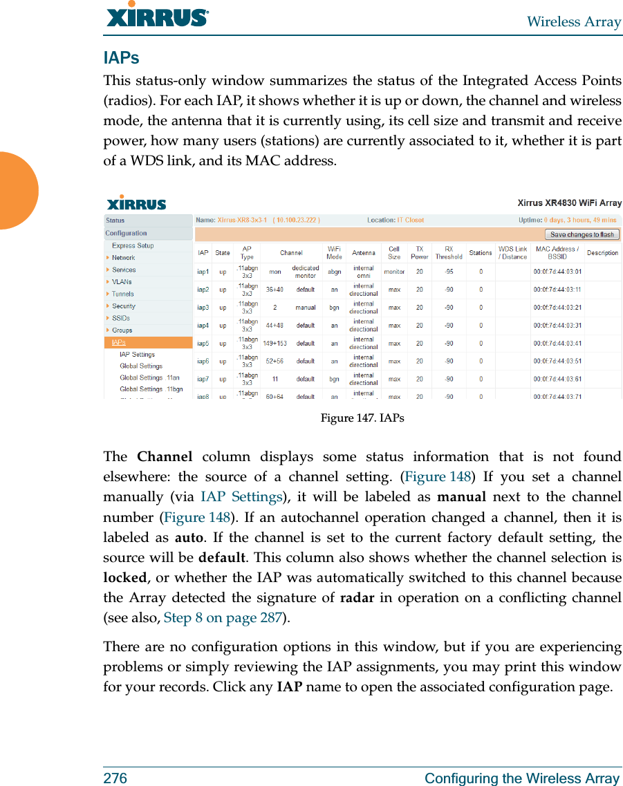 Wireless Array276 Configuring the Wireless ArrayIAPsThis status-only window summarizes the status of the Integrated Access Points (radios). For each IAP, it shows whether it is up or down, the channel and wireless mode, the antenna that it is currently using, its cell size and transmit and receive power, how many users (stations) are currently associated to it, whether it is part of a WDS link, and its MAC address.Figure 147. IAPsThe  Channel column displays some status information that is not found elsewhere: the source of a channel setting. (Figure 148) If you set a channel manually (via IAP Settings), it will be labeled as manual next to the channel number (Figure 148). If an autochannel operation changed a channel, then it is labeled as auto. If the channel is set to the current factory default setting, the source will be default. This column also shows whether the channel selection is locked, or whether the IAP was automatically switched to this channel because the Array detected the signature of radar in operation on a conflicting channel (see also, Step 8 on page 287). There are no configuration options in this window, but if you are experiencing problems or simply reviewing the IAP assignments, you may print this window for your records. Click any IAP name to open the associated configuration page.