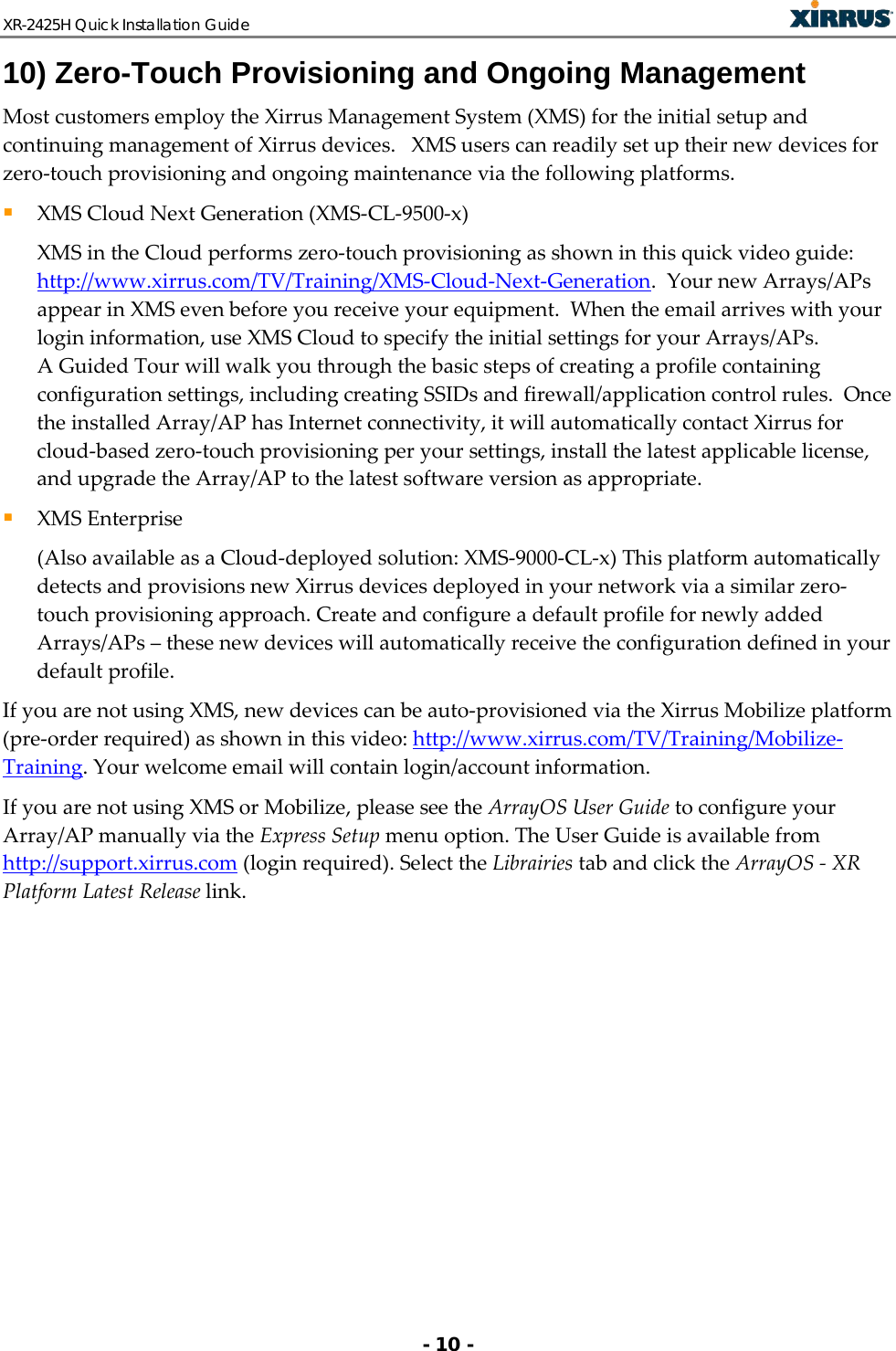 XR-2425H Quick Installation Guide   - 10 - 10) Zero-Touch Provisioning and Ongoing Management Most customers employ the Xirrus Management System (XMS) for the initial setup and continuing management of Xirrus devices.   XMS users can readily set up their new devices for zero-touch provisioning and ongoing maintenance via the following platforms.  XMS Cloud Next Generation (XMS-CL-9500-x)  XMS in the Cloud performs zero-touch provisioning as shown in this quick video guide: http://www.xirrus.com/TV/Training/XMS-Cloud-Next-Generation.  Your new Arrays/APs appear in XMS even before you receive your equipment.  When the email arrives with your login information, use XMS Cloud to specify the initial settings for your Arrays/APs. A Guided Tour will walk you through the basic steps of creating a profile containing configuration settings, including creating SSIDs and firewall/application control rules.  Once the installed Array/AP has Internet connectivity, it will automatically contact Xirrus for cloud-based zero-touch provisioning per your settings, install the latest applicable license, and upgrade the Array/AP to the latest software version as appropriate.   XMS Enterprise (Also available as a Cloud-deployed solution: XMS-9000-CL-x) This platform automatically detects and provisions new Xirrus devices deployed in your network via a similar zero-touch provisioning approach. Create and configure a default profile for newly added Arrays/APs – these new devices will automatically receive the configuration defined in your default profile.   If you are not using XMS, new devices can be auto-provisioned via the Xirrus Mobilize platform (pre-order required) as shown in this video: http://www.xirrus.com/TV/Training/Mobilize-Training. Your welcome email will contain login/account information. If you are not using XMS or Mobilize, please see the ArrayOS User Guide to configure your Array/AP manually via the Express Setup menu option. The User Guide is available from http://support.xirrus.com (login required). Select the Librairies tab and click the ArrayOS - XR Platform Latest Release link.  