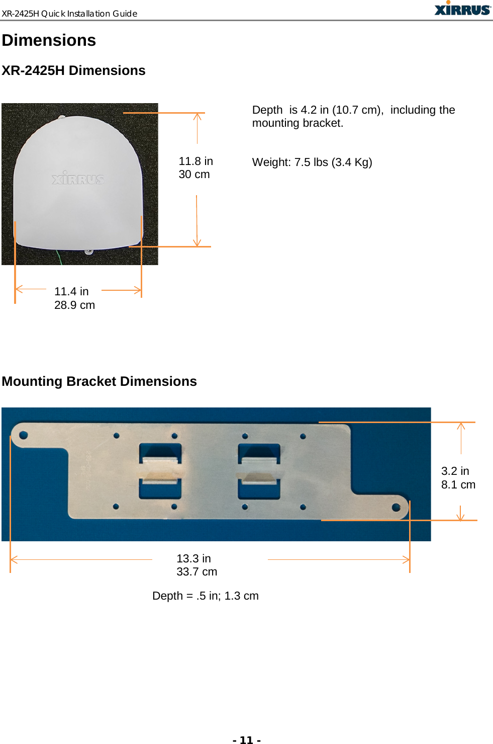 XR-2425H Quick Installation Guide   - 11 - Dimensions XR-2425H Dimensions                                         Depth  is 4.2 in (10.7 cm),  including the mounting bracket.    Weight: 7.5 lbs (3.4 Kg)   Mounting Bracket Dimensions     Depth = .5 in; 1.3 cm   11.4 in 28.9 cm  11.8 in 30 cm  13.3 in 33.7 cm   3.2 in 8.1 cm  