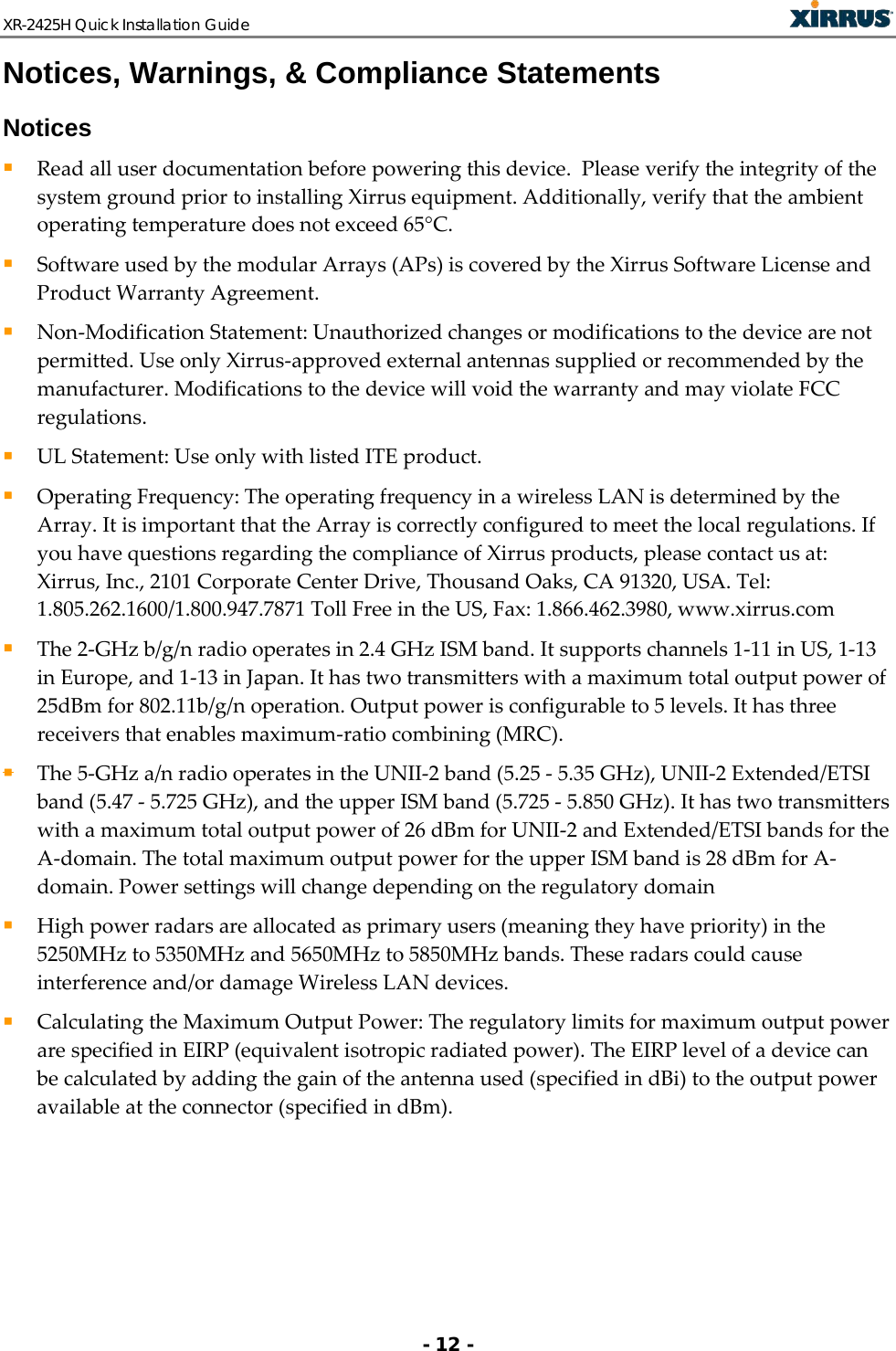 XR-2425H Quick Installation Guide   - 12 - Notices, Warnings, &amp; Compliance Statements Notices  Read all user documentation before powering this device.  Please verify the integrity of the system ground prior to installing Xirrus equipment. Additionally, verify that the ambient operating temperature does not exceed 65°C.   Software used by the modular Arrays (APs) is covered by the Xirrus Software License and Product Warranty Agreement.  Non-Modification Statement: Unauthorized changes or modifications to the device are not permitted. Use only Xirrus-approved external antennas supplied or recommended by the manufacturer. Modifications to the device will void the warranty and may violate FCC regulations.  UL Statement: Use only with listed ITE product.  Operating Frequency: The operating frequency in a wireless LAN is determined by the Array. It is important that the Array is correctly configured to meet the local regulations. If you have questions regarding the compliance of Xirrus products, please contact us at: Xirrus, Inc., 2101 Corporate Center Drive, Thousand Oaks, CA 91320, USA. Tel: 1.805.262.1600/1.800.947.7871 Toll Free in the US, Fax: 1.866.462.3980, www.xirrus.com  The 2-GHz b/g/n radio operates in 2.4 GHz ISM band. It supports channels 1-11 in US, 1-13 in Europe, and 1-13 in Japan. It has two transmitters with a maximum total output power of 25dBm for 802.11b/g/n operation. Output power is configurable to 5 levels. It has three receivers that enables maximum-ratio combining (MRC).   The 5-GHz a/n radio operates in the UNII-2 band (5.25 - 5.35 GHz), UNII-2 Extended/ETSI band (5.47 - 5.725 GHz), and the upper ISM band (5.725 - 5.850 GHz). It has two transmitters with a maximum total output power of 26 dBm for UNII-2 and Extended/ETSI bands for the A-domain. The total maximum output power for the upper ISM band is 28 dBm for A-domain. Power settings will change depending on the regulatory domain  High power radars are allocated as primary users (meaning they have priority) in the 5250MHz to 5350MHz and 5650MHz to 5850MHz bands. These radars could cause interference and/or damage Wireless LAN devices.   Calculating the Maximum Output Power: The regulatory limits for maximum output power are specified in EIRP (equivalent isotropic radiated power). The EIRP level of a device can be calculated by adding the gain of the antenna used (specified in dBi) to the output power available at the connector (specified in dBm). 