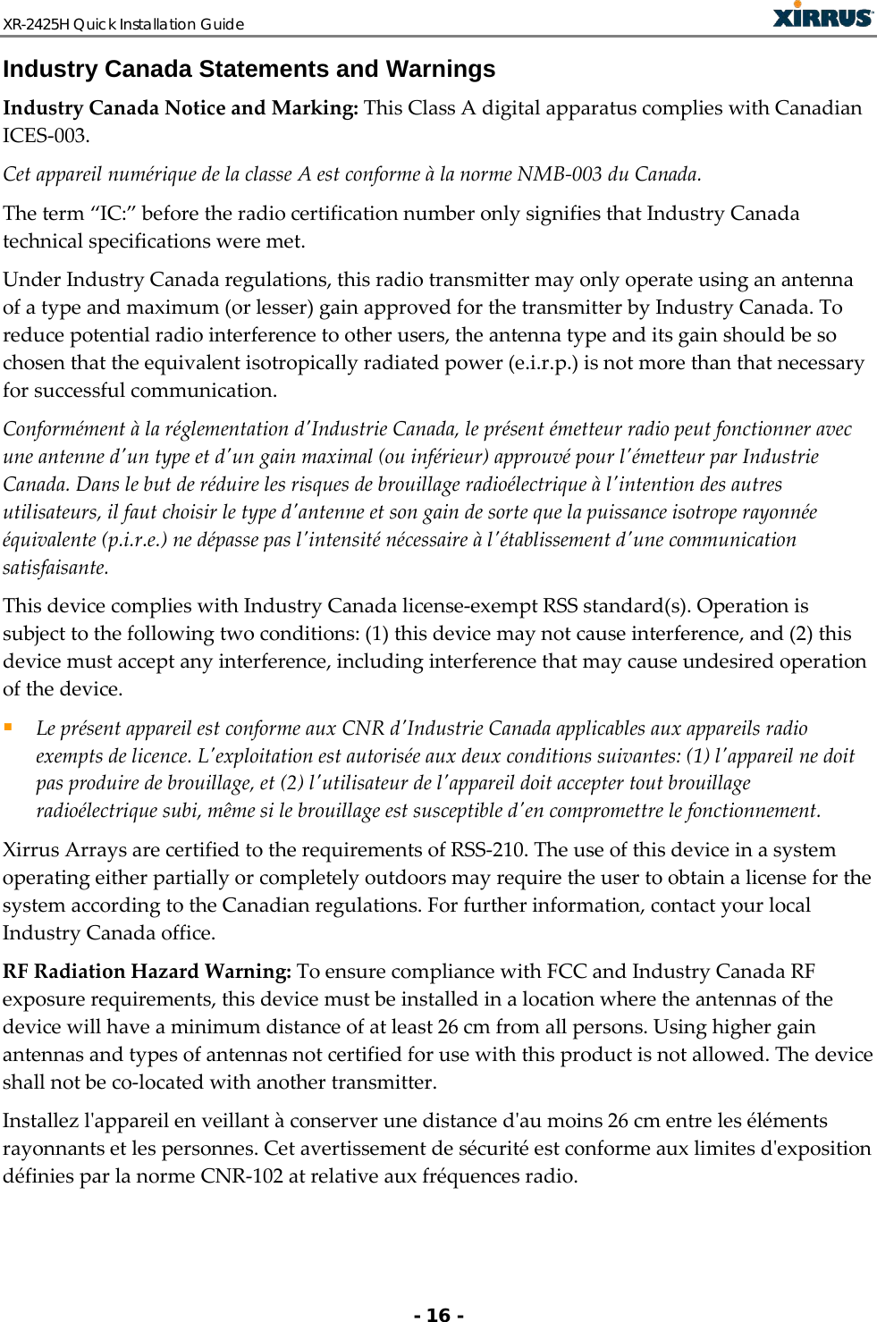XR-2425H Quick Installation Guide   - 16 - Industry Canada Statements and Warnings Industry Canada Notice and Marking: This Class A digital apparatus complies with Canadian ICES-003. Cet appareil numérique de la classe A est conforme à la norme NMB-003 du Canada. The term “IC:” before the radio certification number only signifies that Industry Canada technical specifications were met. Under Industry Canada regulations, this radio transmitter may only operate using an antenna of a type and maximum (or lesser) gain approved for the transmitter by Industry Canada. To reduce potential radio interference to other users, the antenna type and its gain should be so chosen that the equivalent isotropically radiated power (e.i.r.p.) is not more than that necessary for successful communication. Conformément à la réglementation d&apos;Industrie Canada, le présent émetteur radio peut fonctionner avec une antenne d&apos;un type et d&apos;un gain maximal (ou inférieur) approuvé pour l&apos;émetteur par Industrie Canada. Dans le but de réduire les risques de brouillage radioélectrique à l&apos;intention des autres utilisateurs, il faut choisir le type d&apos;antenne et son gain de sorte que la puissance isotrope rayonnée équivalente (p.i.r.e.) ne dépasse pas l&apos;intensité nécessaire à l&apos;établissement d&apos;une communication satisfaisante. This device complies with Industry Canada license-exempt RSS standard(s). Operation is subject to the following two conditions: (1) this device may not cause interference, and (2) this device must accept any interference, including interference that may cause undesired operation of the device.  Le présent appareil est conforme aux CNR d&apos;Industrie Canada applicables aux appareils radio exempts de licence. L&apos;exploitation est autorisée aux deux conditions suivantes: (1) l&apos;appareil ne doit pas produire de brouillage, et (2) l&apos;utilisateur de l&apos;appareil doit accepter tout brouillage radioélectrique subi, même si le brouillage est susceptible d&apos;en compromettre le fonctionnement. Xirrus Arrays are certified to the requirements of RSS-210. The use of this device in a system operating either partially or completely outdoors may require the user to obtain a license for the system according to the Canadian regulations. For further information, contact your local Industry Canada office. RF Radiation Hazard Warning: To ensure compliance with FCC and Industry Canada RF exposure requirements, this device must be installed in a location where the antennas of the device will have a minimum distance of at least 26 cm from all persons. Using higher gain antennas and types of antennas not certified for use with this product is not allowed. The device shall not be co-located with another transmitter. Installez l&apos;appareil en veillant à conserver une distance d&apos;au moins 26 cm entre les éléments rayonnants et les personnes. Cet avertissement de sécurité est conforme aux limites d&apos;exposition définies par la norme CNR-102 at relative aux fréquences radio. 