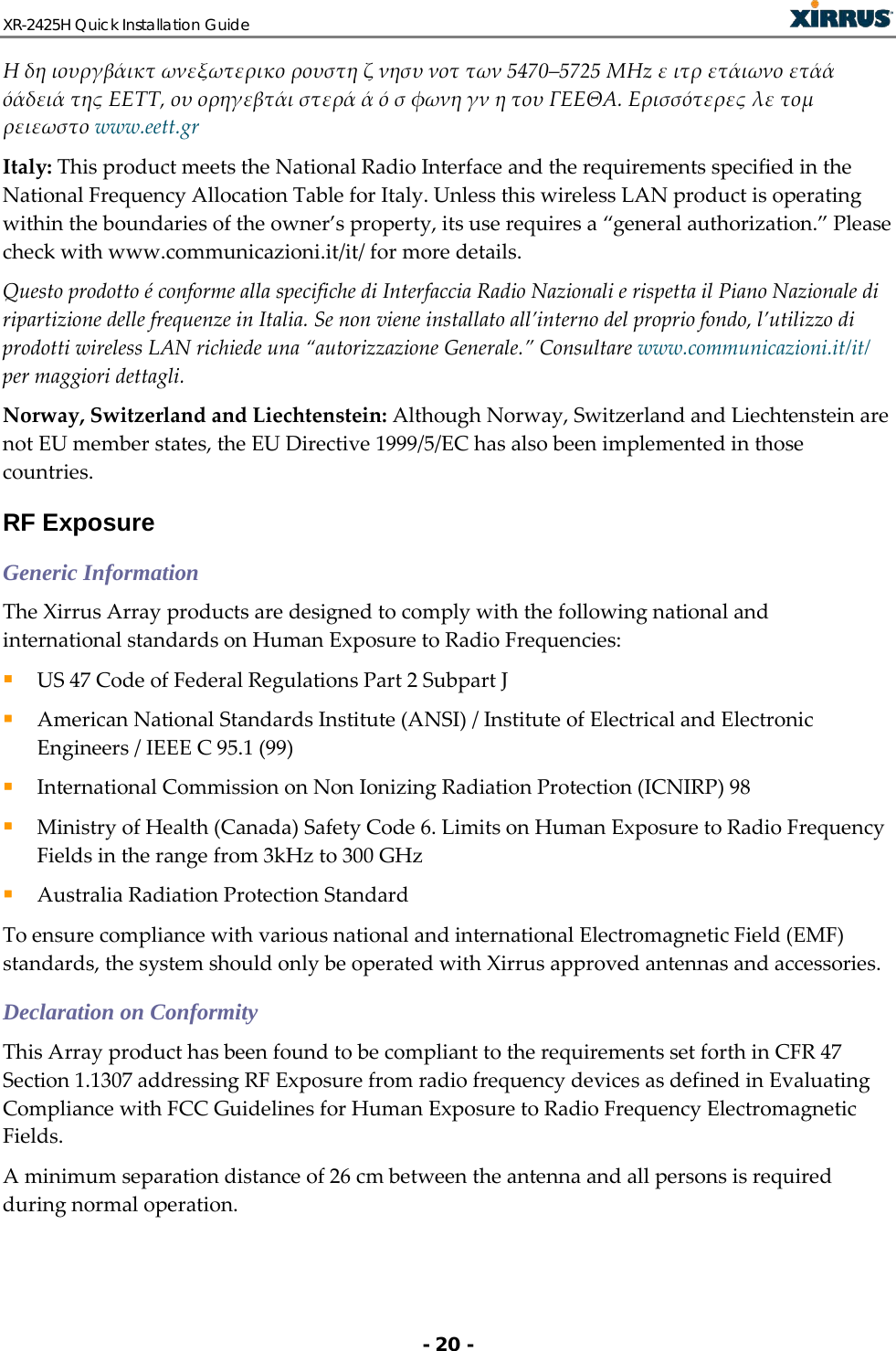 XR-2425H Quick Installation Guide   - 20 - Η δη ιουργβάικτ ωνεξωτερικο ρουστη ζ νησυ νοτ των 5470–5725 ΜΗz ε ιτρ ετάιωνο ετάά όάδειά της ΕΕΤΤ, ου ορηγεβτάι στερά ά ό σ φωνη γν η του ΓΕΕΘΑ. Ερισσότερες λε τομ ρειεωστο www.eett.gr Italy: This product meets the National Radio Interface and the requirements specified in the National Frequency Allocation Table for Italy. Unless this wireless LAN product is operating within the boundaries of the owner’s property, its use requires a “general authorization.” Please check with www.communicazioni.it/it/ for more details. Questo prodotto é conforme alla specifiche di Interfaccia Radio Nazionali e rispetta il Piano Nazionale di ripartizione delle frequenze in Italia. Se non viene installato all’interno del proprio fondo, l’utilizzo di prodotti wireless LAN richiede una “autorizzazione Generale.” Consultare www.communicazioni.it/it/ per maggiori dettagli. Norway, Switzerland and Liechtenstein: Although Norway, Switzerland and Liechtenstein are not EU member states, the EU Directive 1999/5/EC has also been implemented in those countries. RF Exposure Generic Information The Xirrus Array products are designed to comply with the following national and international standards on Human Exposure to Radio Frequencies:  US 47 Code of Federal Regulations Part 2 Subpart J  American National Standards Institute (ANSI) / Institute of Electrical and Electronic Engineers / IEEE C 95.1 (99)  International Commission on Non Ionizing Radiation Protection (ICNIRP) 98  Ministry of Health (Canada) Safety Code 6. Limits on Human Exposure to Radio Frequency Fields in the range from 3kHz to 300 GHz  Australia Radiation Protection Standard To ensure compliance with various national and international Electromagnetic Field (EMF) standards, the system should only be operated with Xirrus approved antennas and accessories. Declaration on Conformity This Array product has been found to be compliant to the requirements set forth in CFR 47 Section 1.1307 addressing RF Exposure from radio frequency devices as defined in Evaluating Compliance with FCC Guidelines for Human Exposure to Radio Frequency Electromagnetic Fields.  A minimum separation distance of 26 cm between the antenna and all persons is required during normal operation. 