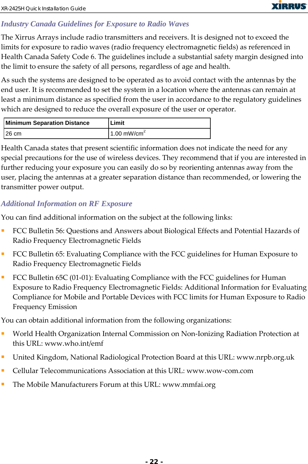 XR-2425H Quick Installation Guide   - 22 - Industry Canada Guidelines for Exposure to Radio Waves The Xirrus Arrays include radio transmitters and receivers. It is designed not to exceed the limits for exposure to radio waves (radio frequency electromagnetic fields) as referenced in Health Canada Safety Code 6. The guidelines include a substantial safety margin designed into the limit to ensure the safety of all persons, regardless of age and health. As such the systems are designed to be operated as to avoid contact with the antennas by the end user. It is recommended to set the system in a location where the antennas can remain at least a minimum distance as specified from the user in accordance to the regulatory guidelines which are designed to reduce the overall exposure of the user or operator. Minimum Separation Distance Limit 26 cm 1.00 mW/cm2 Health Canada states that present scientific information does not indicate the need for any special precautions for the use of wireless devices. They recommend that if you are interested in further reducing your exposure you can easily do so by reorienting antennas away from the user, placing the antennas at a greater separation distance than recommended, or lowering the transmitter power output. Additional Information on RF Exposure You can find additional information on the subject at the following links:   FCC Bulletin 56: Questions and Answers about Biological Effects and Potential Hazards of Radio Frequency Electromagnetic Fields   FCC Bulletin 65: Evaluating Compliance with the FCC guidelines for Human Exposure to Radio Frequency Electromagnetic Fields   FCC Bulletin 65C (01-01): Evaluating Compliance with the FCC guidelines for Human Exposure to Radio Frequency Electromagnetic Fields: Additional Information for Evaluating Compliance for Mobile and Portable Devices with FCC limits for Human Exposure to Radio Frequency Emission  You can obtain additional information from the following organizations:   World Health Organization Internal Commission on Non-Ionizing Radiation Protection at this URL: www.who.int/emf  United Kingdom, National Radiological Protection Board at this URL: www.nrpb.org.uk  Cellular Telecommunications Association at this URL: www.wow-com.com  The Mobile Manufacturers Forum at this URL: www.mmfai.org   