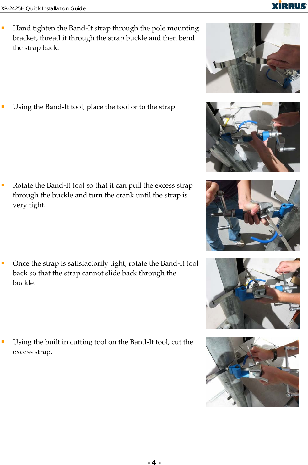 XR-2425H Quick Installation Guide   - 4 -  Hand tighten the Band-It strap through the pole mounting bracket, thread it through the strap buckle and then bend the strap back.   Using the Band-It tool, place the tool onto the strap.   Rotate the Band-It tool so that it can pull the excess strap through the buckle and turn the crank until the strap is very tight.   Once the strap is satisfactorily tight, rotate the Band-It tool back so that the strap cannot slide back through the buckle.   Using the built in cutting tool on the Band-It tool, cut the excess strap.  