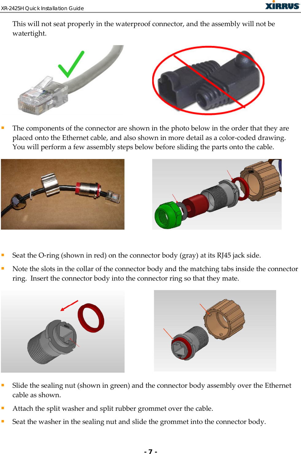 XR-2425H Quick Installation Guide   - 7 - This will not seat properly in the waterproof connector, and the assembly will not be watertight.     The components of the connector are shown in the photo below in the order that they are placed onto the Ethernet cable, and also shown in more detail as a color-coded drawing.  You will perform a few assembly steps below before sliding the parts onto the cable.       Seat the O-ring (shown in red) on the connector body (gray) at its RJ45 jack side.  Note the slots in the collar of the connector body and the matching tabs inside the connector ring.  Insert the connector body into the connector ring so that they mate.     Slide the sealing nut (shown in green) and the connector body assembly over the Ethernet cable as shown.   Attach the split washer and split rubber grommet over the cable.   Seat the washer in the sealing nut and slide the grommet into the connector body.  