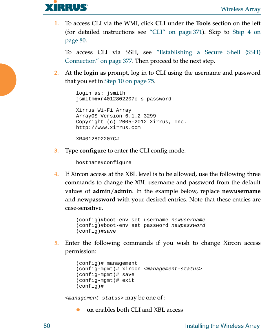 Wireless Array80 Installing the Wireless Array1. To access CLI via the WMI, click CLI under the Tools section on the left (for detailed instructions see “CLI” on page 371). Skip to Step 4 on page 80.To access CLI via SSH, see “Establishing a Secure Shell (SSH) Connection” on page 377. Then proceed to the next step. 2. At the login as prompt, log in to CLI using the username and password that you set in Step 10 on page 75. login as: jsmithjsmith@xr4012802207c&apos;s password:Xirrus Wi-Fi ArrayArrayOS Version 6.1.2-3299Copyright (c) 2005-2012 Xirrus, Inc.http://www.xirrus.comXR4012802207C# 3. Type configure to enter the CLI config mode.hostname#configure4. If Xircon access at the XBL level is to be allowed, use the following three commands to change the XBL username and password from the default values of admin/admin. In the example below, replace newusernameand newpassword with your desired entries. Note that these entries are case-sensitive. (config)#boot-env set username newusername(config)#boot-env set password newpassword(config)#save5. Enter the following commands if you wish to change Xircon access permission: (config)# management(config-mgmt)# xircon &lt;management-status&gt;(config-mgmt)# save(config-mgmt)# exit(config)# &lt;management-status&gt; may be one of :on enables both CLI and XBL access