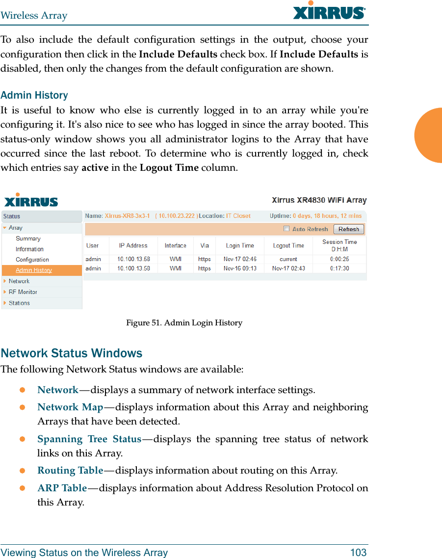 Wireless ArrayViewing Status on the Wireless Array 103To also include the default configuration settings in the output, choose your configuration then click in the Include Defaults check box. If Include Defaults is disabled, then only the changes from the default configuration are shown. Admin HistoryIt is useful to know who else is currently logged in to an array while you&apos;re configuring it. It&apos;s also nice to see who has logged in since the array booted. This status-only window shows you all administrator logins to the Array that have occurred since the last reboot. To determine who is currently logged in, check which entries say active in the Logout Time column.Figure 51. Admin Login HistoryNetwork Status WindowsThe following Network Status windows are available:Network — displays a summary of network interface settings. Network Map — displays information about this Array and neighboring Arrays that have been detected. Spanning Tree Status — displays the spanning tree status of network links on this Array. Routing Table — displays information about routing on this Array. ARP Table — displays information about Address Resolution Protocol on this Array. 