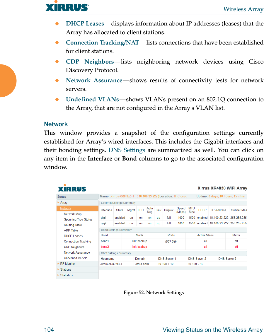 Wireless Array104 Viewing Status on the Wireless ArrayDHCP Leases — displays information about IP addresses (leases) that the Array has allocated to client stations. Connection Tracking/NAT — lists connections that have been established for client stations. CDP Neighbors — lists neighboring network devices using Cisco Discovery Protocol. Network Assurance — shows results of connectivity tests for network servers. Undefined VLANs — shows VLANs present on an 802.1Q connection to the Array, that are not configured in the Array&apos;s VLAN list. NetworkThis window provides a snapshot of the configuration settings currently established for Array’s wired interfaces. This includes the Gigabit interfaces and their bonding settings. DNS Settings are summarized as well. You can click on any item in the Interface or Bond columns to go to the associated configuration window. Figure 52. Network Settings