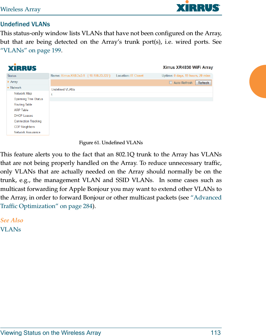 Wireless ArrayViewing Status on the Wireless Array 113Undefined VLANsThis status-only window lists VLANs that have not been configured on the Array, but that are being detected on the Array’s trunk port(s), i.e. wired ports. See “VLANs” on page 199. Figure 61. Undefined VLANsThis feature alerts you to the fact that an 802.1Q trunk to the Array has VLANs that are not being properly handled on the Array. To reduce unnecessary traffic, only VLANs that are actually needed on the Array should normally be on the trunk, e.g., the management VLAN and SSID VLANs.  In some cases such as multicast forwarding for Apple Bonjour you may want to extend other VLANs to the Array, in order to forward Bonjour or other multicast packets (see “Advanced Traffic Optimization” on page 284). See AlsoVLANs