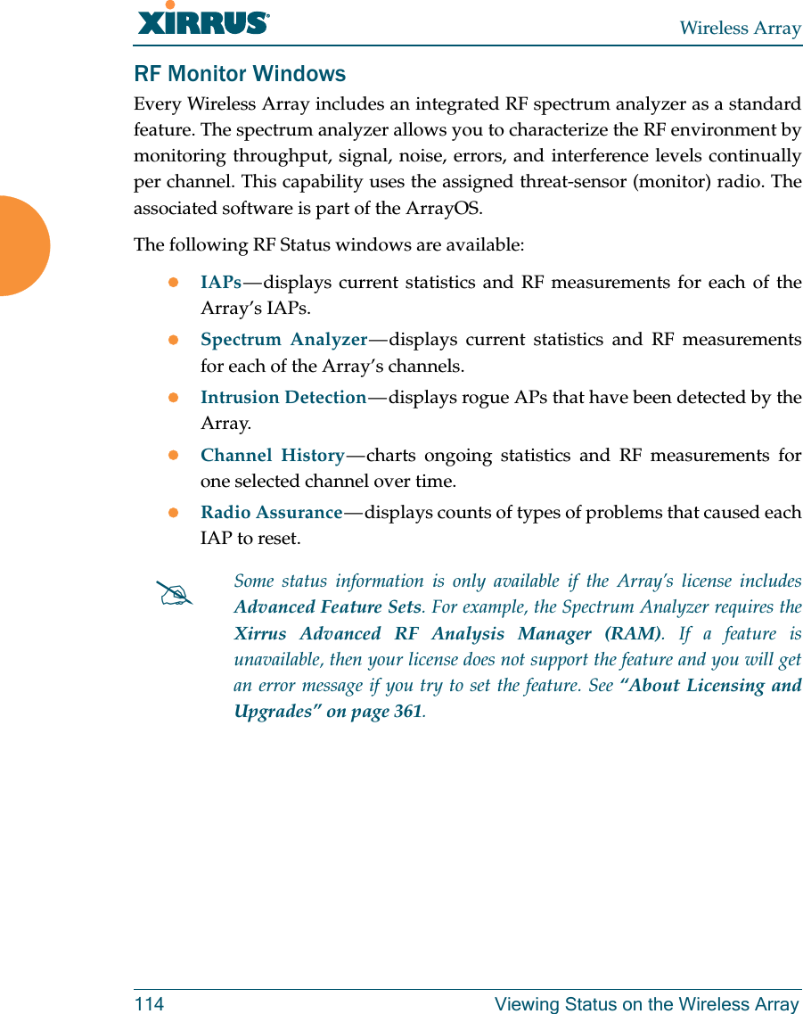 Wireless Array114 Viewing Status on the Wireless ArrayRF Monitor WindowsEvery Wireless Array includes an integrated RF spectrum analyzer as a standard feature. The spectrum analyzer allows you to characterize the RF environment by monitoring throughput, signal, noise, errors, and interference levels continually per channel. This capability uses the assigned threat-sensor (monitor) radio. The associated software is part of the ArrayOS. The following RF Status windows are available:IAPs — displays current statistics and RF measurements for each of the Array’s IAPs. Spectrum Analyzer — displays current statistics and RF measurements for each of the Array’s channels. Intrusion Detection — displays rogue APs that have been detected by the Array. Channel History — charts ongoing statistics and RF measurements for one selected channel over time. Radio Assurance — displays counts of types of problems that caused each IAP to reset. Some status information is only available if the Array’s license includes Advanced Feature Sets. For example, the Spectrum Analyzer requires the Xirrus Advanced RF Analysis Manager (RAM). If a feature is unavailable, then your license does not support the feature and you will get an error message if you try to set the feature. See “About Licensing and Upgrades” on page 361.