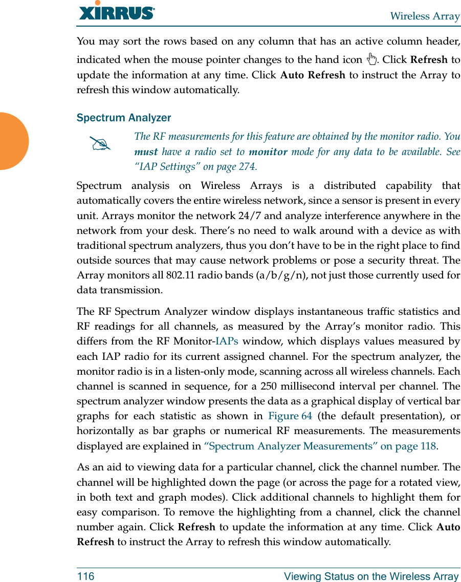 Wireless Array116 Viewing Status on the Wireless ArrayYou may sort the rows based on any column that has an active column header, indicated when the mouse pointer changes to the hand icon  . Click Refresh to update the information at any time. Click Auto Refresh to instruct the Array to refresh this window automatically.Spectrum Analyzer Spectrum analysis on Wireless Arrays is a distributed capability that automatically covers the entire wireless network, since a sensor is present in every unit. Arrays monitor the network 24/7 and analyze interference anywhere in the network from your desk. There’s no need to walk around with a device as with traditional spectrum analyzers, thus you don’t have to be in the right place to find outside sources that may cause network problems or pose a security threat. The Array monitors all 802.11 radio bands (a/b/g/n), not just those currently used for data transmission. The RF Spectrum Analyzer window displays instantaneous traffic statistics and RF readings for all channels, as measured by the Array’s monitor radio. This differs from the RF Monitor-IAPs window, which displays values measured by each IAP radio for its current assigned channel. For the spectrum analyzer, the monitor radio is in a listen-only mode, scanning across all wireless channels. Each channel is scanned in sequence, for a 250 millisecond interval per channel. The spectrum analyzer window presents the data as a graphical display of vertical bar graphs for each statistic as shown in Figure 64 (the default presentation), or horizontally as bar graphs or numerical RF measurements. The measurements displayed are explained in “Spectrum Analyzer Measurements” on page 118. As an aid to viewing data for a particular channel, click the channel number. The channel will be highlighted down the page (or across the page for a rotated view, in both text and graph modes). Click additional channels to highlight them for easy comparison. To remove the highlighting from a channel, click the channel number again. Click Refresh to update the information at any time. Click Auto Refresh to instruct the Array to refresh this window automatically.The RF measurements for this feature are obtained by the monitor radio. You must have a radio set to monitor mode for any data to be available. See “IAP Settings” on page 274. 