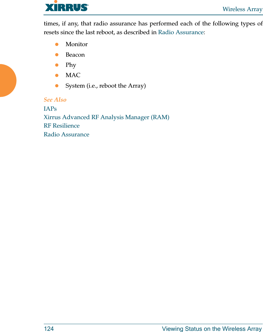 Wireless Array124 Viewing Status on the Wireless Arraytimes, if any, that radio assurance has performed each of the following types of resets since the last reboot, as described in Radio Assurance:MonitorBeaconPhyMACSystem (i.e., reboot the Array)See AlsoIAPsXirrus Advanced RF Analysis Manager (RAM)RF ResilienceRadio Assurance