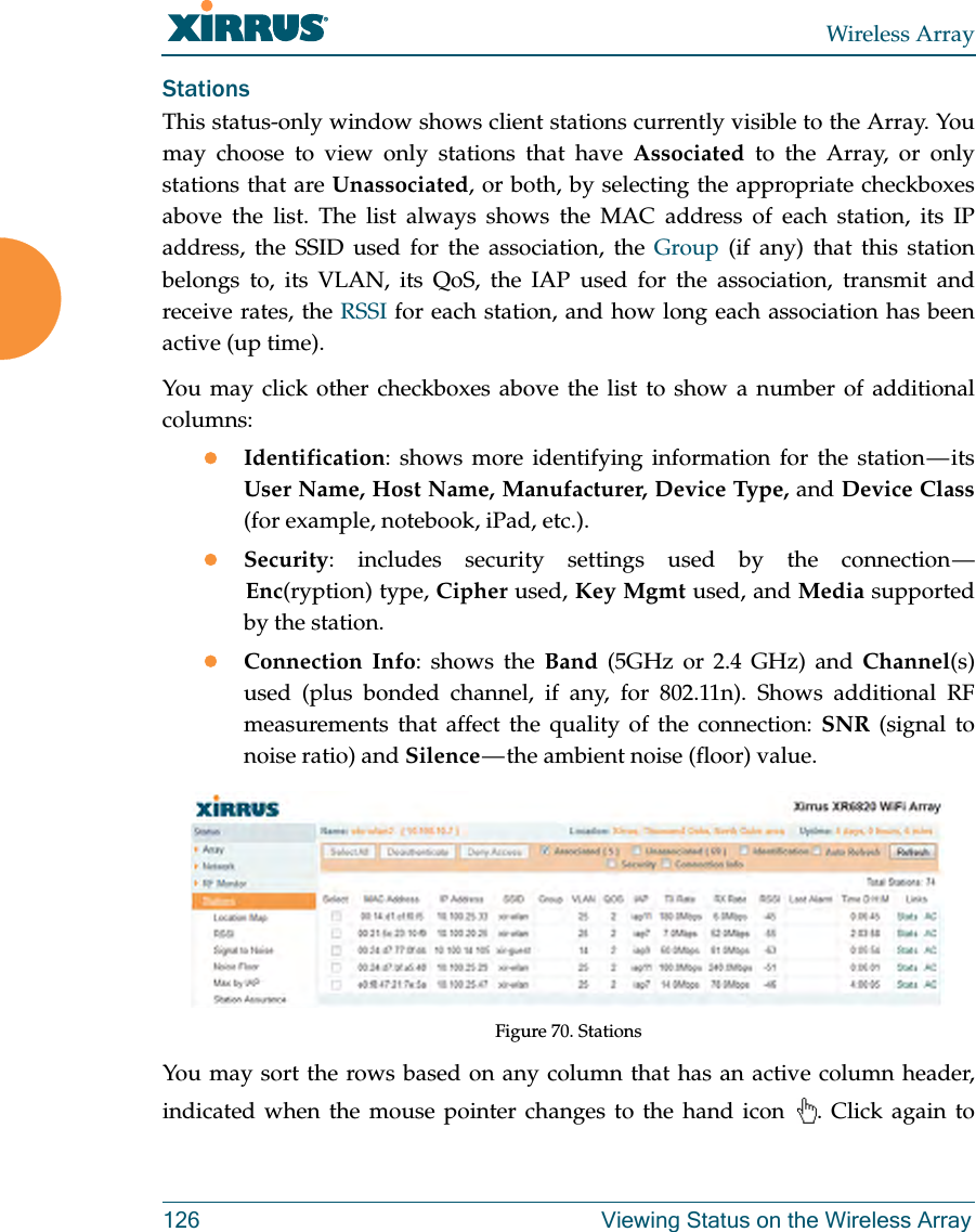 Wireless Array126 Viewing Status on the Wireless ArrayStationsThis status-only window shows client stations currently visible to the Array. You may choose to view only stations that have Associated to the Array, or only stations that are Unassociated, or both, by selecting the appropriate checkboxes above the list. The list always shows the MAC address of each station, its IP address, the SSID used for the association, the Group (if any) that this station belongs to, its VLAN, its QoS, the IAP used for the association, transmit and receive rates, the RSSI for each station, and how long each association has been active (up time).You may click other checkboxes above the list to show a number of additional columns:Identification: shows more identifying information for the station — its User Name, Host Name, Manufacturer, Device Type, and Device Class(for example, notebook, iPad, etc.). Security: includes security settings used by the connection — Enc(ryption) type, Cipher used, Key Mgmt used, and Media supported by the station.Connection Info: shows the Band (5GHz or 2.4 GHz) and Channel(s) used (plus bonded channel, if any, for 802.11n). Shows additional RF measurements that affect the quality of the connection: SNR (signal to noise ratio) and Silence — the ambient noise (floor) value. Figure 70. Stations You may sort the rows based on any column that has an active column header, indicated when the mouse pointer changes to the hand icon  . Click again to 