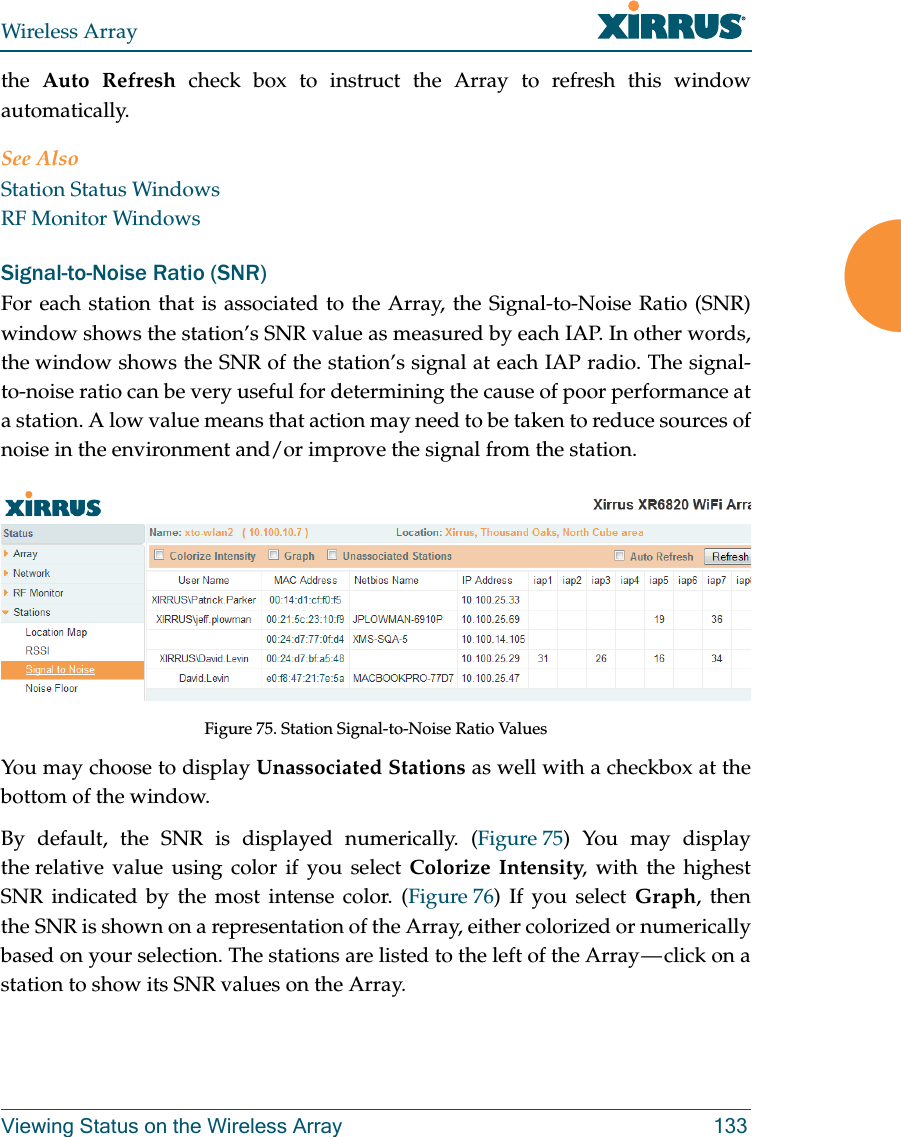 Wireless ArrayViewing Status on the Wireless Array 133the  Auto Refresh check box to instruct the Array to refresh this window automatically. See AlsoStation Status WindowsRF Monitor WindowsSignal-to-Noise Ratio (SNR)For each station that is associated to the Array, the Signal-to-Noise Ratio (SNR) window shows the station’s SNR value as measured by each IAP. In other words, the window shows the SNR of the station’s signal at each IAP radio. The signal-to-noise ratio can be very useful for determining the cause of poor performance at a station. A low value means that action may need to be taken to reduce sources of noise in the environment and/or improve the signal from the station. Figure 75. Station Signal-to-Noise Ratio Values You may choose to display Unassociated Stations as well with a checkbox at the bottom of the window.By default, the SNR is displayed numerically. (Figure 75) You may display the relative value using color if you select Colorize Intensity, with the highest SNR indicated by the most intense color. (Figure 76) If you select Graph, then the SNR is shown on a representation of the Array, either colorized or numerically based on your selection. The stations are listed to the left of the Array — click on a station to show its SNR values on the Array. 