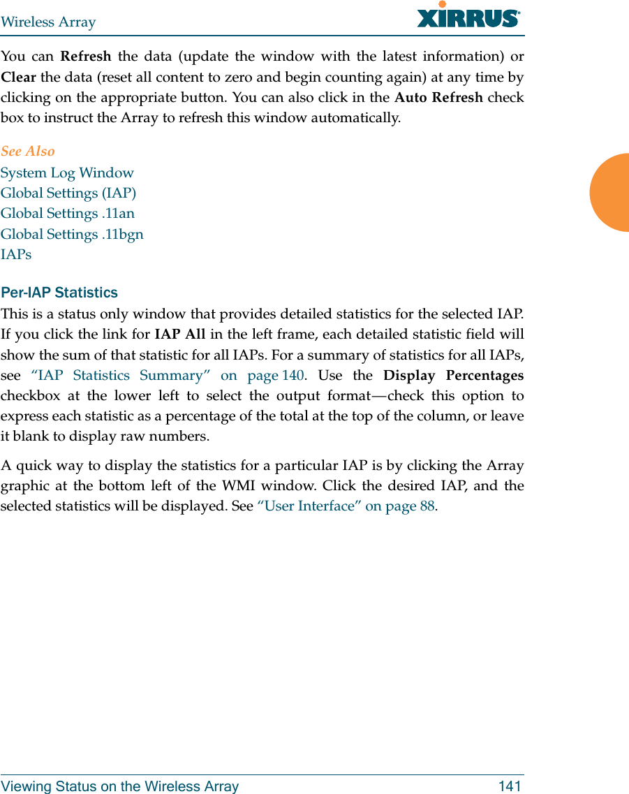 Wireless ArrayViewing Status on the Wireless Array 141You can Refresh the data (update the window with the latest information) or Clear the data (reset all content to zero and begin counting again) at any time by clicking on the appropriate button. You can also click in the Auto Refresh check box to instruct the Array to refresh this window automatically. See AlsoSystem Log WindowGlobal Settings (IAP)Global Settings .11anGlobal Settings .11bgnIAPsPer-IAP Statistics This is a status only window that provides detailed statistics for the selected IAP. If you click the link for IAP All in the left frame, each detailed statistic field will show the sum of that statistic for all IAPs. For a summary of statistics for all IAPs, see  “IAP Statistics Summary” on page 140. Use the Display Percentages checkbox at the lower left to select the output format — check this option to express each statistic as a percentage of the total at the top of the column, or leave it blank to display raw numbers. A quick way to display the statistics for a particular IAP is by clicking the Array graphic at the bottom left of the WMI window. Click the desired IAP, and the selected statistics will be displayed. See “User Interface” on page 88. 