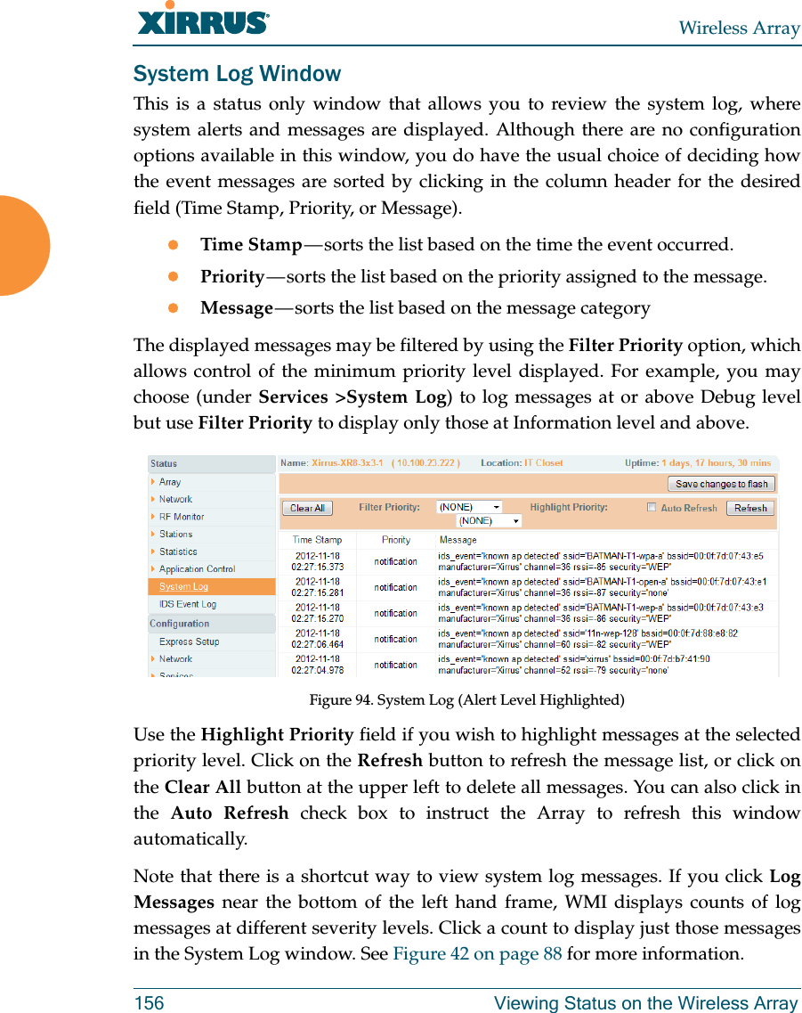 Wireless Array156 Viewing Status on the Wireless ArraySystem Log WindowThis is a status only window that allows you to review the system log, where system alerts and messages are displayed. Although there are no configuration options available in this window, you do have the usual choice of deciding how the event messages are sorted by clicking in the column header for the desired field (Time Stamp, Priority, or Message).Time Stamp — sorts the list based on the time the event occurred.Priority — sorts the list based on the priority assigned to the message.Message — sorts the list based on the message categoryThe displayed messages may be filtered by using the Filter Priority option, which allows control of the minimum priority level displayed. For example, you may choose (under Services &gt;System Log) to log messages at or above Debug level but use Filter Priority to display only those at Information level and above.Figure 94. System Log (Alert Level Highlighted)Use the Highlight Priority field if you wish to highlight messages at the selected priority level. Click on the Refresh button to refresh the message list, or click on the Clear All button at the upper left to delete all messages. You can also click in the  Auto Refresh check box to instruct the Array to refresh this window automatically.Note that there is a shortcut way to view system log messages. If you click Log Messages near the bottom of the left hand frame, WMI displays counts of log messages at different severity levels. Click a count to display just those messages in the System Log window. See Figure 42 on page 88 for more information.