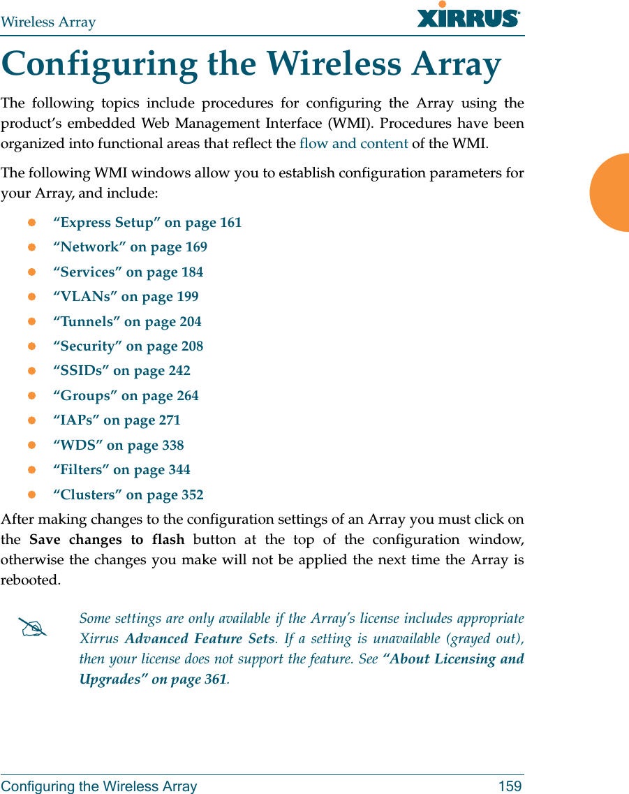 Wireless ArrayConfiguring the Wireless Array 159Configuring the Wireless ArrayThe following topics include procedures for configuring the Array using the product’s embedded Web Management Interface (WMI). Procedures have been organized into functional areas that reflect the flow and content of the WMI. The following WMI windows allow you to establish configuration parameters for your Array, and include: “Express Setup” on page 161“Network” on page 169“Services” on page 184“VLANs” on page 199“Tunnels” on page 204“Security” on page 208“SSIDs” on page 242“Groups” on page 264“IAPs” on page 271“WDS” on page 338“Filters” on page 344“Clusters” on page 352After making changes to the configuration settings of an Array you must click on the  Save changes to flash button at the top of the configuration window, otherwise the changes you make will not be applied the next time the Array is rebooted. Some settings are only available if the Array’s license includes appropriate Xirrus  Advanced Feature Sets. If a setting is unavailable (grayed out), then your license does not support the feature. See “About Licensing and Upgrades” on page 361.