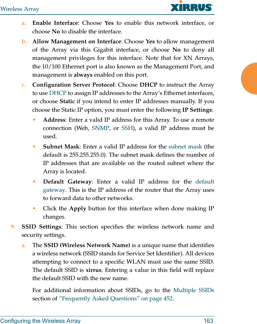 Wireless ArrayConfiguring the Wireless Array 163a. Enable Interface: Choose Yes to enable this network interface, or choose No to disable the interface.b. Allow Management on Interface: Choose Yes to allow management of the Array via this Gigabit interface, or choose No to deny all management privileges for this interface. Note that for XN Arrays, the 10/100 Ethernet port is also known as the Management Port, and management is always enabled on this port. c. Configuration Server Protocol: Choose DHCP to instruct the Array to use DHCP to assign IP addresses to the Array’s Ethernet interfaces, or choose Static if you intend to enter IP addresses manually. If you choose the Static IP option, you must enter the following IP Settings:•Address: Enter a valid IP address for this Array. To use a remote connection (Web, SNMP, or SSH), a valid IP address must be used.•Subnet Mask: Enter a valid IP address for the subnet mask (the default is 255.255.255.0). The subnet mask defines the number of IP addresses that are available on the routed subnet where the Array is located.•Default Gateway: Enter a valid IP address for the default gateway. This is the IP address of the router that the Array uses to forward data to other networks.•Click the Apply button for this interface when done making IP changes.9. SSID Settings: This section specifies the wireless network name and security settings.a. The SSID (Wireless Network Name) is a unique name that identifies a wireless network (SSID stands for Service Set Identifier). All devices attempting to connect to a specific WLAN must use the same SSID. The default SSID is xirrus. Entering a value in this field will replace the default SSID with the new name.For additional information about SSIDs, go to the Multiple SSIDssection of “Frequently Asked Questions” on page 452.