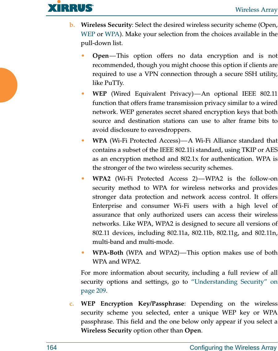 Wireless Array164 Configuring the Wireless Arrayb. Wireless Security: Select the desired wireless security scheme (Open, WEP or WPA). Make your selection from the choices available in the pull-down list.•Open — This option offers no data encryption and is not recommended, though you might choose this option if clients are required to use a VPN connection through a secure SSH utility, like PuTTy.•WEP (Wired Equivalent Privacy) — An optional IEEE 802.11 function that offers frame transmission privacy similar to a wired network. WEP generates secret shared encryption keys that both source and destination stations can use to alter frame bits to avoid disclosure to eavesdroppers.•WPA (Wi-Fi Protected Access) — A Wi-Fi Alliance standard that contains a subset of the IEEE 802.11i standard, using TKIP or AES as an encryption method and 802.1x for authentication. WPA is the stronger of the two wireless security schemes.•WPA2  (Wi-Fi Protected Access 2) — WPA2 is the follow-on security method to WPA for wireless networks and provides stronger data protection and network access control. It offers Enterprise and consumer Wi-Fi users with a high level of assurance that only authorized users can access their wireless networks. Like WPA, WPA2 is designed to secure all versions of 802.11 devices, including 802.11a, 802.11b, 802.11g, and 802.11n, multi-band and multi-mode.•WPA-Both (WPA and WPA2) — This option makes use of both WPA and WPA2.For more information about security, including a full review of all security options and settings, go to “Understanding Security” on page 209. c. WEP Encryption Key/Passphrase: Depending on the wireless security scheme you selected, enter a unique WEP key or WPA passphrase. This field and the one below only appear if you select a Wireless Security option other than Open.