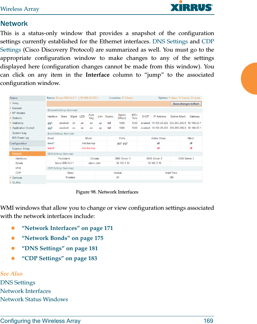 Wireless ArrayConfiguring the Wireless Array 169NetworkThis is a status-only window that provides a snapshot of the configuration settings currently established for the Ethernet interfaces. DNS Settings and CDP Settings (Cisco Discovery Protocol) are summarized as well. You must go to the appropriate configuration window to make changes to any of the settings displayed here (configuration changes cannot be made from this window). You can click on any item in the Interface column to “jump” to the associated configuration window.Figure 98. Network InterfacesWMI windows that allow you to change or view configuration settings associated with the network interfaces include:“Network Interfaces” on page 171“Network Bonds” on page 175“DNS Settings” on page 181“CDP Settings” on page 183See AlsoDNS SettingsNetwork InterfacesNetwork Status Windows