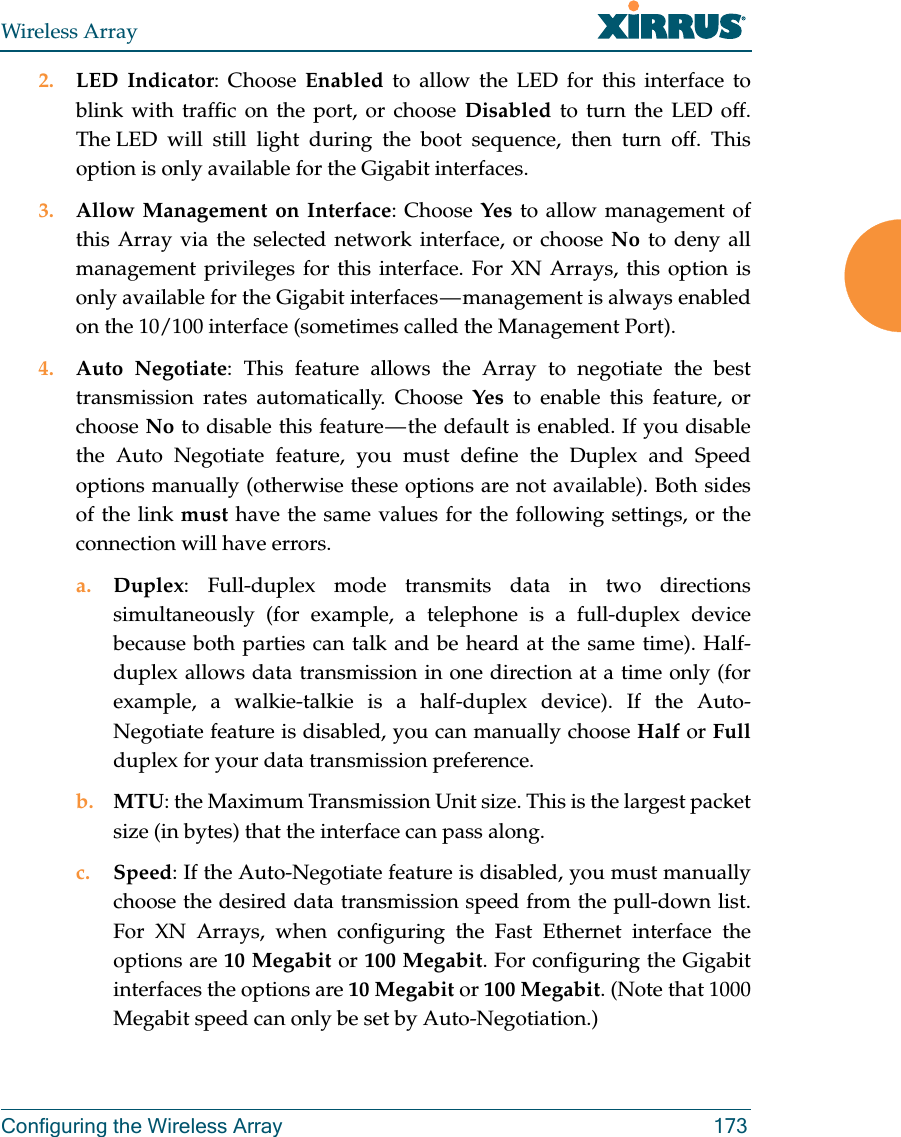 Wireless ArrayConfiguring the Wireless Array 1732. LED Indicator: Choose Enabled to allow the LED for this interface to blink with traffic on the port, or choose Disabled to turn the LED off. The LED will still light during the boot sequence, then turn off. This option is only available for the Gigabit interfaces. 3. Allow Management on Interface: Choose Yes to allow management of this Array via the selected network interface, or choose No to deny all management privileges for this interface. For XN Arrays, this option is only available for the Gigabit interfaces — management is always enabled on the 10/100 interface (sometimes called the Management Port). 4. Auto Negotiate: This feature allows the Array to negotiate the best transmission rates automatically. Choose Yes to enable this feature, or choose No to disable this feature — the default is enabled. If you disable the Auto Negotiate feature, you must define the Duplex and Speed options manually (otherwise these options are not available). Both sides of the link must have the same values for the following settings, or the connection will have errors. a. Duplex: Full-duplex mode transmits data in two directions simultaneously (for example, a telephone is a full-duplex device because both parties can talk and be heard at the same time). Half-duplex allows data transmission in one direction at a time only (for example, a walkie-talkie is a half-duplex device). If the Auto-Negotiate feature is disabled, you can manually choose Half or Fullduplex for your data transmission preference.b. MTU: the Maximum Transmission Unit size. This is the largest packet size (in bytes) that the interface can pass along.c. Speed: If the Auto-Negotiate feature is disabled, you must manually choose the desired data transmission speed from the pull-down list. For XN Arrays, when configuring the Fast Ethernet interface the options are 10 Megabit or 100 Megabit. For configuring the Gigabit interfaces the options are 10 Megabit or 100 Megabit. (Note that 1000 Megabit speed can only be set by Auto-Negotiation.) 