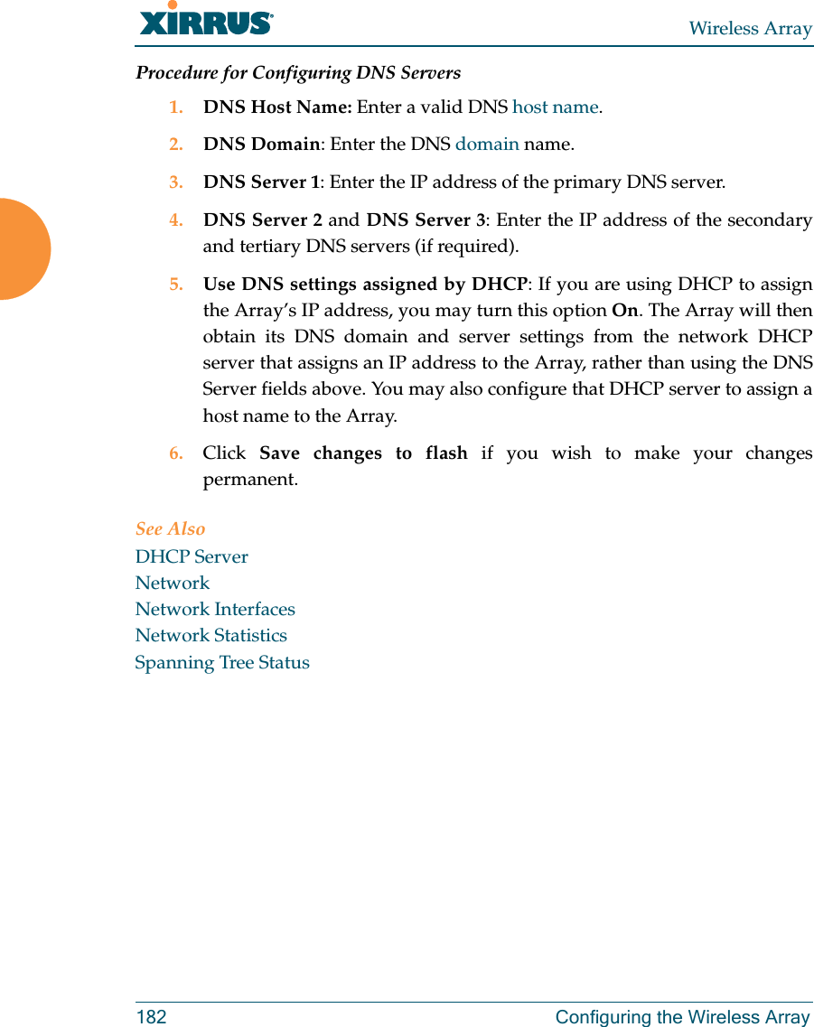 Wireless Array182 Configuring the Wireless ArrayProcedure for Configuring DNS Servers1. DNS Host Name: Enter a valid DNS host name. 2. DNS Domain: Enter the DNS domain name.3. DNS Server 1: Enter the IP address of the primary DNS server.4. DNS Server 2 and DNS Server 3: Enter the IP address of the secondary and tertiary DNS servers (if required).5. Use DNS settings assigned by DHCP: If you are using DHCP to assign the Array’s IP address, you may turn this option On. The Array will then obtain its DNS domain and server settings from the network DHCP server that assigns an IP address to the Array, rather than using the DNS Server fields above. You may also configure that DHCP server to assign a host name to the Array. 6. Click  Save changes to flash if you wish to make your changes permanent.See AlsoDHCP ServerNetworkNetwork InterfacesNetwork StatisticsSpanning Tree Status