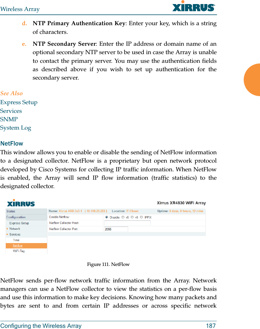 Wireless ArrayConfiguring the Wireless Array 187d. NTP Primary Authentication Key: Enter your key, which is a string of characters.e. NTP Secondary Server: Enter the IP address or domain name of an optional secondary NTP server to be used in case the Array is unable to contact the primary server. You may use the authentication fields as described above if you wish to set up authentication for the secondary server. See AlsoExpress SetupServicesSNMPSystem LogNetFlowThis window allows you to enable or disable the sending of NetFlow information to a designated collector. NetFlow is a proprietary but open network protocol developed by Cisco Systems for collecting IP traffic information. When NetFlow is enabled, the Array will send IP flow information (traffic statistics) to the designated collector. Figure 111. NetFlow NetFlow sends per-flow network traffic information from the Array. Network managers can use a NetFlow collector to view the statistics on a per-flow basis and use this information to make key decisions. Knowing how many packets and bytes are sent to and from certain IP addresses or across specific network 