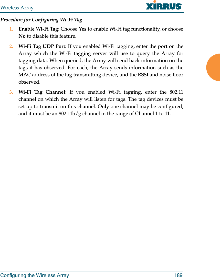 Wireless ArrayConfiguring the Wireless Array 189Procedure for Configuring Wi-Fi Tag1. Enable Wi-Fi Tag: Choose Yes to enable Wi-Fi tag functionality, or choose No to disable this feature.2. Wi-Fi Tag UDP Port: If you enabled Wi-Fi tagging, enter the port on the Array which the Wi-Fi tagging server will use to query the Array for tagging data. When queried, the Array will send back information on the tags it has observed. For each, the Array sends information such as the MAC address of the tag transmitting device, and the RSSI and noise floor observed.3. Wi-Fi Tag Channel: If you enabled Wi-Fi tagging, enter the 802.11 channel on which the Array will listen for tags. The tag devices must be set up to transmit on this channel. Only one channel may be configured, and it must be an 802.11b/g channel in the range of Channel 1 to 11.