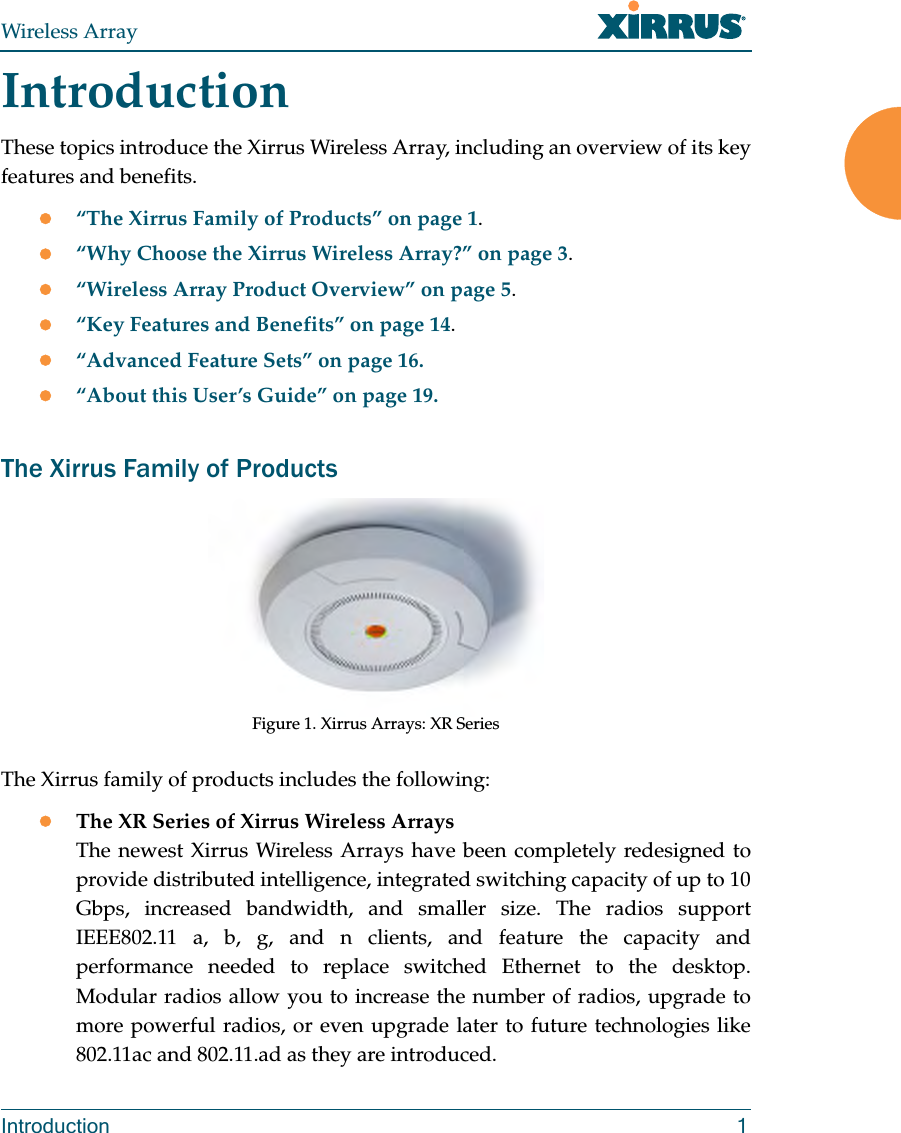 Wireless ArrayIntroduction 1IntroductionThese topics introduce the Xirrus Wireless Array, including an overview of its key features and benefits. “The Xirrus Family of Products” on page 1.“Why Choose the Xirrus Wireless Array?” on page 3.“Wireless Array Product Overview” on page 5.“Key Features and Benefits” on page 14.“Advanced Feature Sets” on page 16.“About this User’s Guide” on page 19.The Xirrus Family of ProductsFigure 1. Xirrus Arrays: XR Series The Xirrus family of products includes the following:The XR Series of Xirrus Wireless Arrays The newest Xirrus Wireless Arrays have been completely redesigned to provide distributed intelligence, integrated switching capacity of up to 10 Gbps, increased bandwidth, and smaller size. The radios support IEEE802.11 a, b, g, and n clients, and feature the capacity and performance needed to replace switched Ethernet to the desktop. Modular radios allow you to increase the number of radios, upgrade to more powerful radios, or even upgrade later to future technologies like 802.11ac and 802.11.ad as they are introduced. 