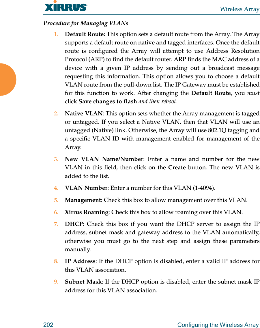Wireless Array202 Configuring the Wireless ArrayProcedure for Managing VLANs 1. Default Route: This option sets a default route from the Array. The Array supports a default route on native and tagged interfaces. Once the default route is configured the Array will attempt to use Address Resolution Protocol (ARP) to find the default router. ARP finds the MAC address of a device with a given IP address by sending out a broadcast message requesting this information. This option allows you to choose a default VLAN route from the pull-down list. The IP Gateway must be established for this function to work. After changing the Default Route, you mustclick Save changes to flash and then reboot.2. Native VLAN: This option sets whether the Array management is tagged or untagged. If you select a Native VLAN, then that VLAN will use an untagged (Native) link. Otherwise, the Array will use 802.1Q tagging and a specific VLAN ID with management enabled for management of the Array.3. New VLAN Name/Number: Enter a name and number for the new VLAN in this field, then click on the Create button. The new VLAN is added to the list.4. VLAN Number: Enter a number for this VLAN (1-4094).5. Management: Check this box to allow management over this VLAN.6. Xirrus Roaming: Check this box to allow roaming over this VLAN.7. DHCP: Check this box if you want the DHCP server to assign the IP address, subnet mask and gateway address to the VLAN automatically, otherwise you must go to the next step and assign these parameters manually.8. IP Address: If the DHCP option is disabled, enter a valid IP address for this VLAN association.9. Subnet Mask: If the DHCP option is disabled, enter the subnet mask IP address for this VLAN association.