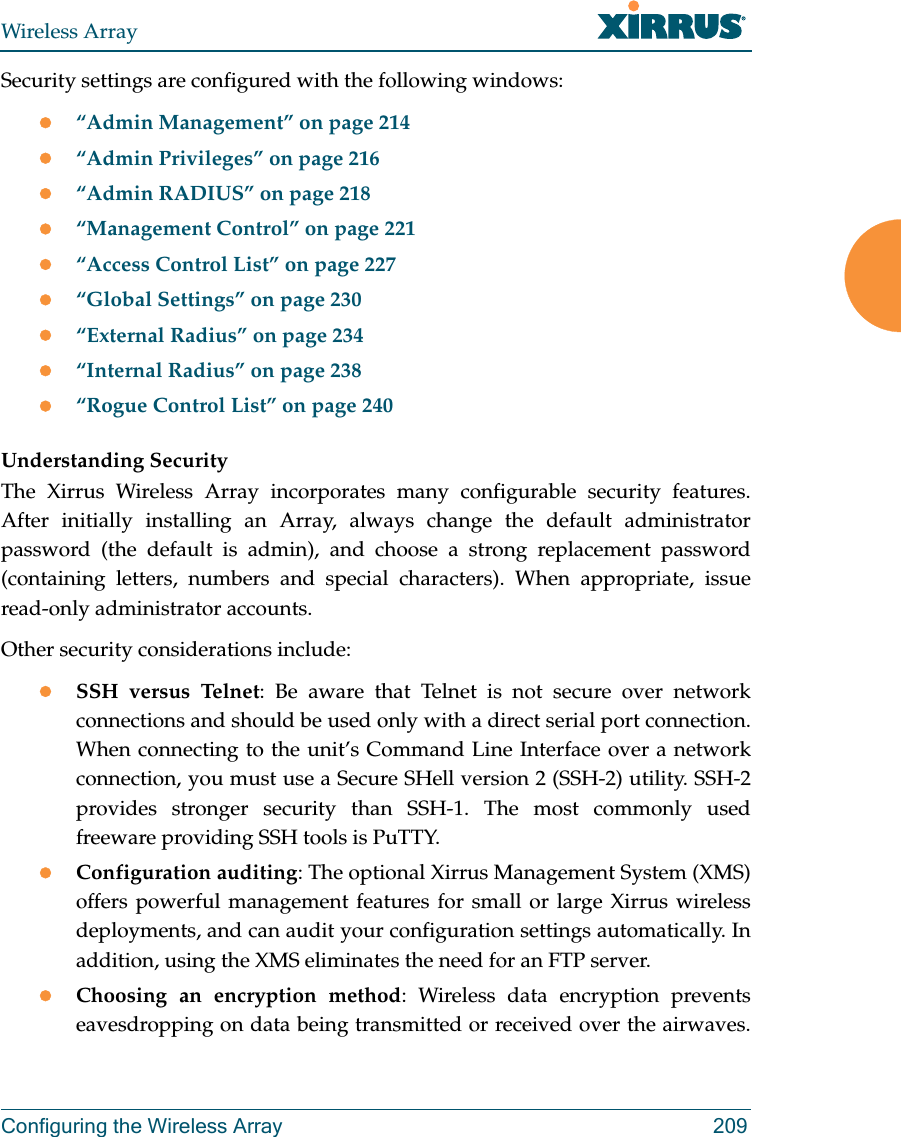 Wireless ArrayConfiguring the Wireless Array 209Security settings are configured with the following windows:“Admin Management” on page 214“Admin Privileges” on page 216“Admin RADIUS” on page 218“Management Control” on page 221“Access Control List” on page 227“Global Settings” on page 230“External Radius” on page 234“Internal Radius” on page 238“Rogue Control List” on page 240 Understanding SecurityThe Xirrus Wireless Array incorporates many configurable security features. After initially installing an Array, always change the default administrator password (the default is admin), and choose a strong replacement password (containing letters, numbers and special characters). When appropriate, issue read-only administrator accounts.Other security considerations include:SSH versus Telnet: Be aware that Telnet is not secure over network connections and should be used only with a direct serial port connection. When connecting to the unit’s Command Line Interface over a network connection, you must use a Secure SHell version 2 (SSH-2) utility. SSH-2 provides stronger security than SSH-1. The most commonly used freeware providing SSH tools is PuTTY.Configuration auditing: The optional Xirrus Management System (XMS) offers powerful management features for small or large Xirrus wireless deployments, and can audit your configuration settings automatically. In addition, using the XMS eliminates the need for an FTP server.Choosing an encryption method: Wireless data encryption prevents eavesdropping on data being transmitted or received over the airwaves. 