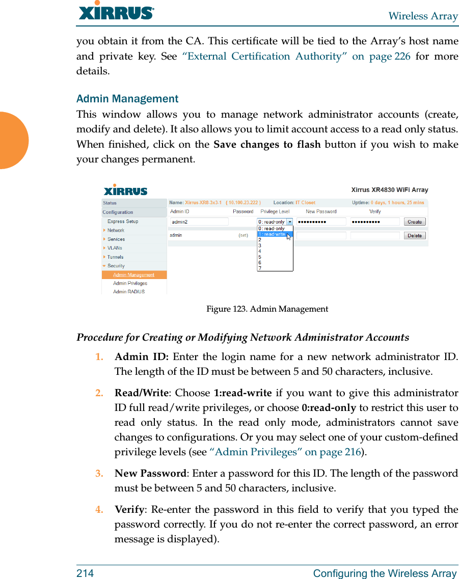 Wireless Array214 Configuring the Wireless Arrayyou obtain it from the CA. This certificate will be tied to the Array’s host name and private key. See “External Certification Authority” on page 226 for more details. Admin ManagementThis window allows you to manage network administrator accounts (create, modify and delete). It also allows you to limit account access to a read only status. When finished, click on the Save changes to flash button if you wish to make your changes permanent.Figure 123. Admin Management Procedure for Creating or Modifying Network Administrator Accounts1. Admin ID: Enter the login name for a new network administrator ID. The length of the ID must be between 5 and 50 characters, inclusive. 2. Read/Write: Choose 1:read-write if you want to give this administrator ID full read/write privileges, or choose 0:read-only to restrict this user to read only status. In the read only mode, administrators cannot save changes to configurations. Or you may select one of your custom-defined privilege levels (see “Admin Privileges” on page 216). 3. New Password: Enter a password for this ID. The length of the password must be between 5 and 50 characters, inclusive. 4. Verify: Re-enter the password in this field to verify that you typed the password correctly. If you do not re-enter the correct password, an error message is displayed).