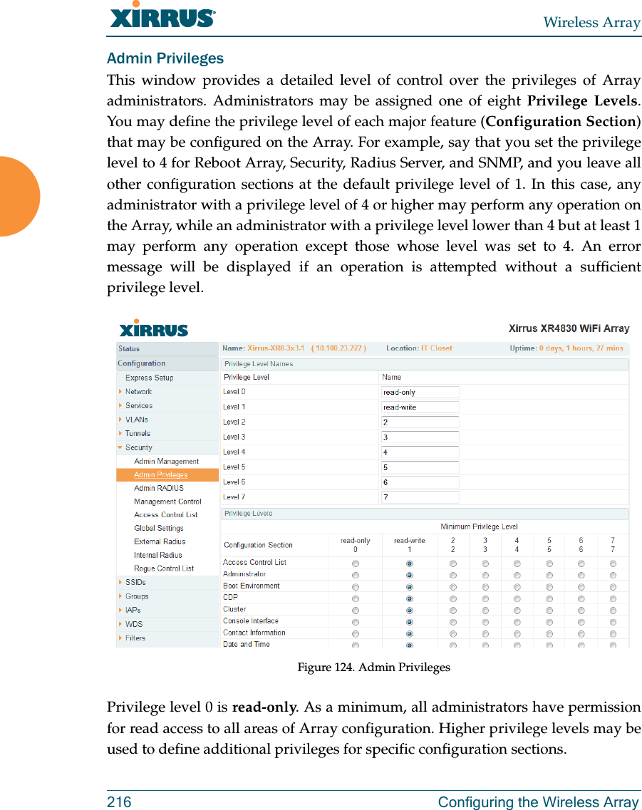 Wireless Array216 Configuring the Wireless ArrayAdmin PrivilegesThis window provides a detailed level of control over the privileges of Array administrators. Administrators may be assigned one of eight Privilege Levels. You may define the privilege level of each major feature (Configuration Section) that may be configured on the Array. For example, say that you set the privilege level to 4 for Reboot Array, Security, Radius Server, and SNMP, and you leave all other configuration sections at the default privilege level of 1. In this case, any administrator with a privilege level of 4 or higher may perform any operation on the Array, while an administrator with a privilege level lower than 4 but at least 1 may perform any operation except those whose level was set to 4. An error message will be displayed if an operation is attempted without a sufficient privilege level.  Figure 124. Admin Privileges Privilege level 0 is read-only. As a minimum, all administrators have permission for read access to all areas of Array configuration. Higher privilege levels may be used to define additional privileges for specific configuration sections. 