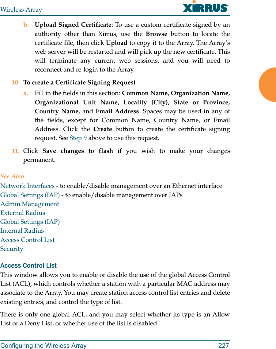 Wireless ArrayConfiguring the Wireless Array 227b. Upload Signed Certificate: To use a custom certificate signed by an authority other than Xirrus, use the Browse button to locate the certificate file, then click Upload to copy it to the Array. The Array’s web server will be restarted and will pick up the new certificate. This will terminate any current web sessions, and you will need to reconnect and re-login to the Array. 10. To create a Certificate Signing Request a. Fill in the fields in this section: Common Name, Organization Name, Organizational Unit Name, Locality (City), State or Province, Country Name, and Email Address. Spaces may be used in any of the fields, except for Common Name, Country Name, or Email Address. Click the Create button to create the certificate signing request. See Step 9 above to use this request. 11. Click  Save changes to flash if you wish to make your changes permanent.See AlsoNetwork Interfaces - to enable/disable management over an Ethernet interfaceGlobal Settings (IAP) - to enable/disable management over IAPs Admin ManagementExternal RadiusGlobal Settings (IAP)Internal RadiusAccess Control ListSecurityAccess Control ListThis window allows you to enable or disable the use of the global Access Control List (ACL), which controls whether a station with a particular MAC address may associate to the Array. You may create station access control list entries and delete existing entries, and control the type of list. There is only one global ACL, and you may select whether its type is an Allow List or a Deny List, or whether use of the list is disabled. 