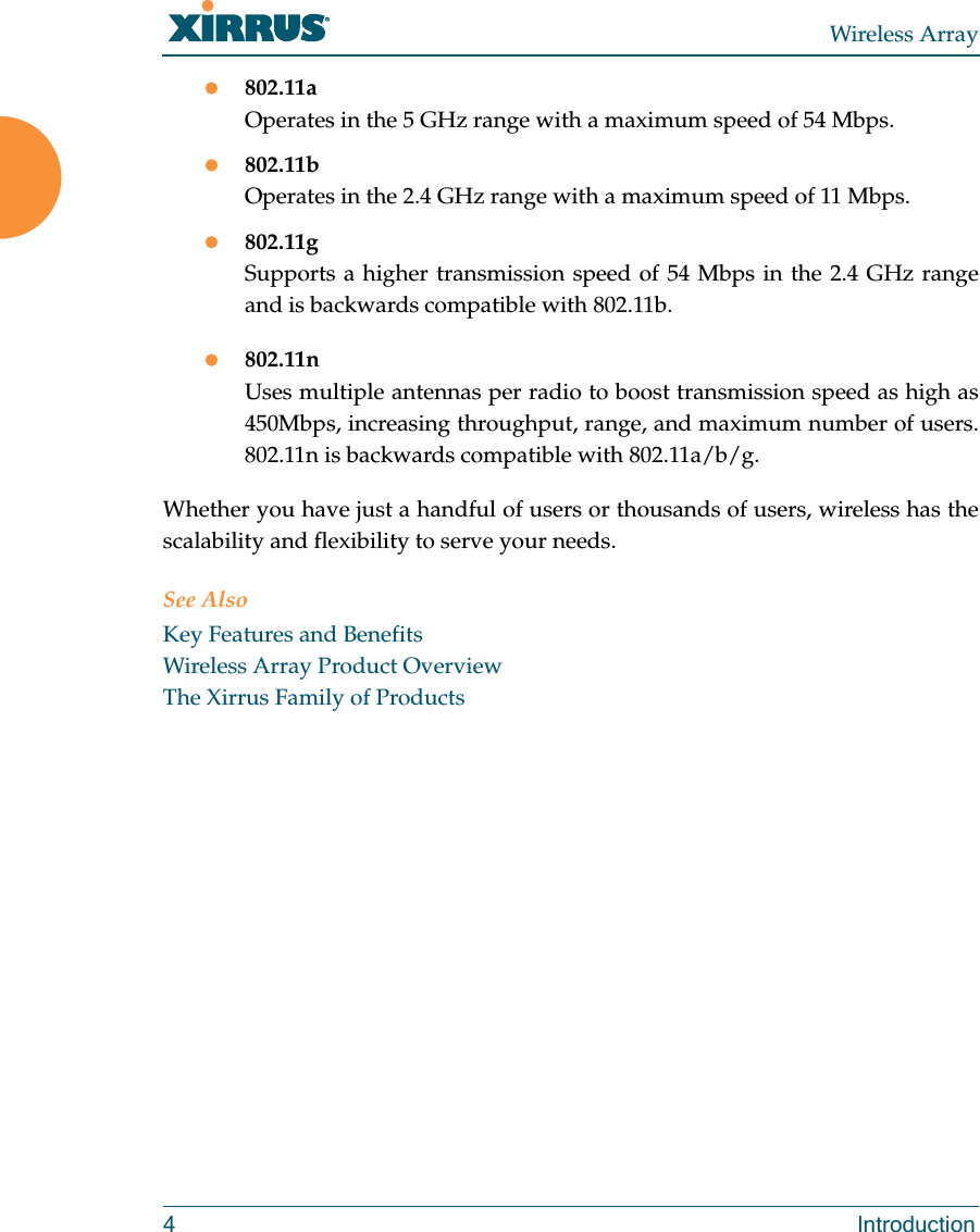 Wireless Array4 Introduction802.11aOperates in the 5 GHz range with a maximum speed of 54 Mbps.802.11bOperates in the 2.4 GHz range with a maximum speed of 11 Mbps. 802.11gSupports a higher transmission speed of 54 Mbps in the 2.4 GHz range and is backwards compatible with 802.11b.802.11nUses multiple antennas per radio to boost transmission speed as high as450Mbps, increasing throughput, range, and maximum number of users. 802.11n is backwards compatible with 802.11a/b/g.Whether you have just a handful of users or thousands of users, wireless has the scalability and flexibility to serve your needs.See AlsoKey Features and BenefitsWireless Array Product OverviewThe Xirrus Family of Products