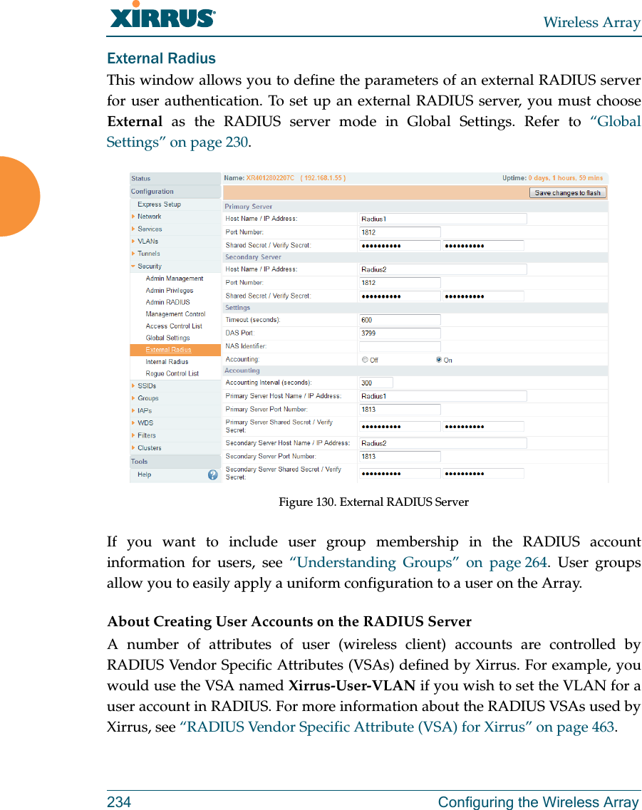 Wireless Array234 Configuring the Wireless ArrayExternal Radius This window allows you to define the parameters of an external RADIUS server for user authentication. To set up an external RADIUS server, you must choose External as the RADIUS server mode in Global Settings. Refer to “Global Settings” on page 230.Figure 130. External RADIUS ServerIf you want to include user group membership in the RADIUS account information for users, see “Understanding Groups” on page 264. User groups allow you to easily apply a uniform configuration to a user on the Array. About Creating User Accounts on the RADIUS Server A number of attributes of user (wireless client) accounts are controlled by RADIUS Vendor Specific Attributes (VSAs) defined by Xirrus. For example, you would use the VSA named Xirrus-User-VLAN if you wish to set the VLAN for a user account in RADIUS. For more information about the RADIUS VSAs used by Xirrus, see “RADIUS Vendor Specific Attribute (VSA) for Xirrus” on page 463. 