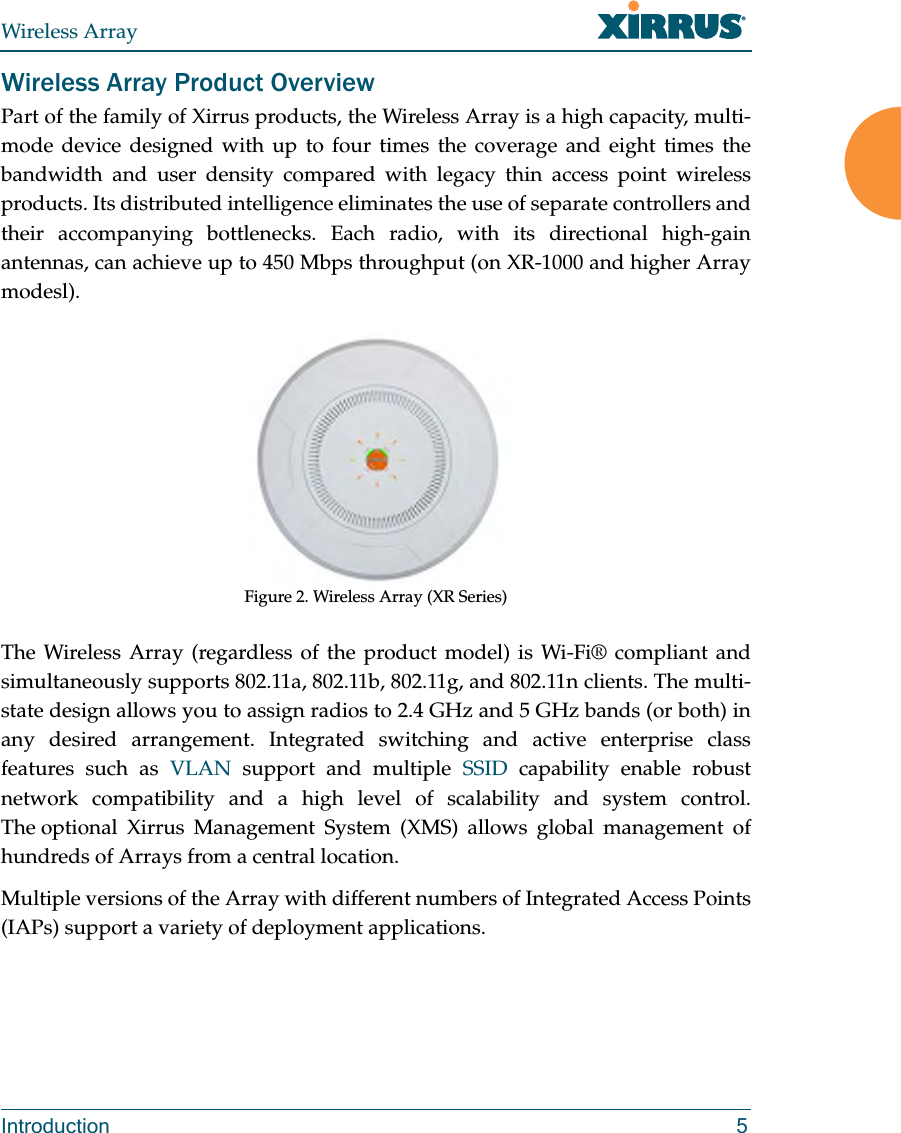 Wireless ArrayIntroduction 5Wireless Array Product OverviewPart of the family of Xirrus products, the Wireless Array is a high capacity, multi-mode device designed with up to four times the coverage and eight times the bandwidth and user density compared with legacy thin access point wireless products. Its distributed intelligence eliminates the use of separate controllers and their accompanying bottlenecks. Each radio, with its directional high-gain antennas, can achieve up to 450 Mbps throughput (on XR-1000 and higher Array modesl).Figure 2. Wireless Array (XR Series) The Wireless Array (regardless of the product model) is Wi-Fi® compliant and simultaneously supports 802.11a, 802.11b, 802.11g, and 802.11n clients. The multi-state design allows you to assign radios to 2.4 GHz and 5 GHz bands (or both) in any desired arrangement. Integrated switching and active enterprise class features such as VLAN support and multiple SSID capability enable robust network compatibility and a high level of scalability and system control. The optional Xirrus Management System (XMS) allows global management of hundreds of Arrays from a central location.Multiple versions of the Array with different numbers of Integrated Access Points (IAPs) support a variety of deployment applications. 